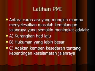 Latihan PMI Antara cara-cara yang mungkin mampu menyelesaikan masalah kemalangan jalanraya yang semakin meningkat adalah: A) Kurangkan had laju B) Hukuman yang lebih besar C) Adakan kempen kesedaran tentang kepentingan keselamatan jalanraya 