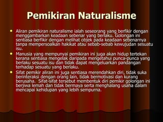 Pemikiran Naturalisme Aliran pemikiran naturalisme ialah seseorang yang berfikir dengan menggambarkan keadaan sebenar yang berlaku. Golongan ini sentiasa berfikir dengan melihat objek pada keadaan sebenarnya tanpa mempersoalkan hakikat atau sebab-sebab kewujudan sesuatu isu. Manusia yang mempunyai pemikiran ini juga akan hidup tertekan kerana sentiasa mengelak daripada mengetahui punca-punca yang berlaku sesuatu isu dan tidak dapat mengeluarkan pandangan terhadap sesuatu yang berlaku.  Sifat pemikir aliran ini juga sentiasa merendahkan diri, tidak suka berinteraksi dengan orang lain, tidak bermotivasi dan kurang berusaha.  Sifat-sifat tersebut membentuk diri pemikir golongan ini berjiwa lemah dan tidak bermaya serta menghalang usaha dalam mencapai kehidupan yang lebih sempurna.  