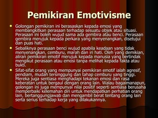Pemikiran Emotivisme Golongan pemikiran ini berasaskan kepada emosi yang membangkitkan perasaan terhadap sesuatu objek atau situasi. Perasaan ini boleh wujud sama ada gembira atau benci. Perasaan gembira merujuk kepada perkara yang menyenangkan, disetujui dan puas hati.  Sebaliknya perasaan benci wujud apabila keadaan yang tidak menyenangkan, cemburu, marah dan iri hati. Oleh yang demikian, aliran pemikiran emotif merujuk kepada manusia yang bertindak mengikut perasaan atau emosi tanpa melihat kepada fakta atau bukti.  Sifat-sifat orang yang mempunyai pemikiran emotif ialah agresif, pendiam, mudah tersinggung dan tahap cemburu yang tinggi. Mereka juga sentiasa menghadapi tekanan emosi dan rasa keberatan untuk bergaul dengan orang lain. Walau bagaimanapun, golongan ini juga mempunyai nilai positif seperti sentiasa berusaha memperbaiki kelemahan diri untuk mendapatkan perhatian orang lain, bertanggungjawab dan mengambil berat tentang orang lain serta serius terhadap kerja yang dilakukannya. 
