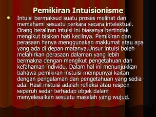 Intuisi bermaksud suatu proses melihat dan memahami sesuatu perkara secara intelektual. Orang beraliran intuisi ini biasanya bertindak mengikut bisikan hati kecilnya. Pemikiran dan perasaan hanya menggunakan maklumat atau apa yang ada di depan matanya.Unsur intuisi boleh melahirkan perasaan dalaman yang lebih bermakna dengan mengikut pengetahuan dan kefahaman individu. Dalam hal ini menunjukkan bahawa pemikiran instuisi mempunyai kaitan dengan pengalaman dan pengetahuan yang sedia ada. Hasil instuisi adalah refleksi atau respon separuh sedar terhadap objek dalam menyelesaikan sesuatu masalah yang wujud.  Pemikiran Intuisionisme 