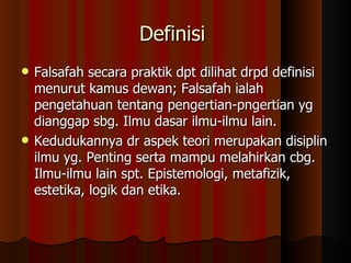 Definisi  Falsafah secara praktik dpt dilihat drpd definisi menurut kamus dewan; Falsafah ialah pengetahuan tentang pengertian-pngertian yg dianggap sbg. Ilmu dasar ilmu-ilmu lain.  Kedudukannya dr aspek teori merupakan disiplin ilmu yg. Penting serta mampu melahirkan cbg. Ilmu-ilmu lain spt. Epistemologi, metafizik, estetika, logik dan etika. 