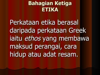Bahagian Ketiga ETIKA Perkataan etika berasal daripada perkataan Greek iaitu  ethos  yang membawa maksud perangai, cara hidup atau adat resam.  