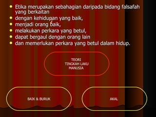 Etika merupakan sebahagian daripada bidang falsafah yang berkaitan  dengan kehidupan yang baik,  menjadi orang baik,  melakukan perkara yang betul,  dapat bergaul dengan orang lain  dan memerlukan perkara yang betul dalam hidup.  TEORI  TINGKAH LAKU MANUSIA  BAIK & BURUK AKAL  