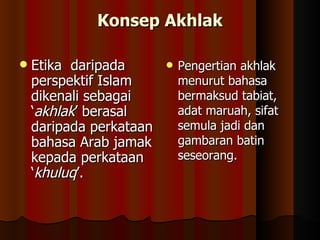 Konsep Akhlak Etika  daripada perspektif Islam dikenali sebagai ‘ akhlak ’ berasal daripada perkataan bahasa Arab jamak kepada perkataan ‘ khuluq ’.  Pengertian akhlak menurut bahasa bermaksud tabiat, adat maruah, sifat semula jadi dan gambaran batin seseorang.  