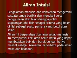 Aliran Intuisi Pengalaman manusia dan kebolehan mengetahui sesuatu tanpa berfikir dan mengkaji serta penggunaan akal telah dianggap oleh segolongan ahli fikir sebagai kriteria yang boleh dinilai sebagai suatu perkara yang betul atau salah.  Aliran ini berpendapat bahawa setiap manusia itu mempunyai kekuatan naluri batin yang dapat membezakan baik dan buruk dengan hanya melihat sahaja. Kekuatan ini berbeza pada setiap masa dan keadaan. 