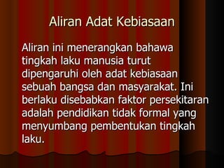 Aliran Adat Kebiasaan Aliran ini menerangkan bahawa tingkah laku manusia turut dipengaruhi oleh adat kebiasaan sebuah bangsa dan masyarakat. Ini berlaku disebabkan faktor persekitaran adalah pendidikan tidak formal yang menyumbang pembentukan tingkah laku.  