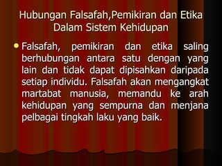 Hubungan Falsafah,Pemikiran dan Etika Dalam Sistem Kehidupan Falsafah, pemikiran dan etika saling berhubungan antara satu dengan yang lain dan tidak dapat dipisahkan daripada setiap individu. Falsafah akan mengangkat martabat manusia, memandu ke arah kehidupan yang sempurna dan menjana pelbagai tingkah laku yang baik.  
