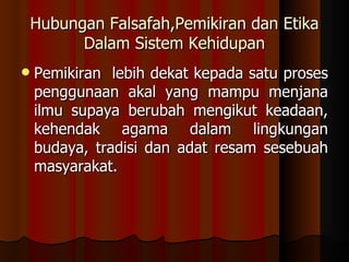Hubungan Falsafah,Pemikiran dan Etika Dalam Sistem Kehidupan Pemikiran  lebih dekat kepada satu proses penggunaan akal yang mampu menjana ilmu supaya berubah mengikut keadaan, kehendak agama dalam lingkungan budaya, tradisi dan adat resam sesebuah masyarakat.  