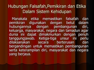 Hubungan Falsafah,Pemikiran dan Etika Dalam Sistem Kehidupan    Manakala etika memastikan falsafah dan pemikiran digunakan dengan betul dalam hubungannya dengan pembangunan diri, keluarga, masyarakat, negara dan tamadun agar dunia ini dapat dimakmurkan dengan penuh tanggungjawab. Ketiga-tiga unsur ini perlu dilaksanakan secara berterusan dan bergandingan untuk memastikan pembangunan serta keterampilan diri, masyarakat dan negara yang berjaya. 