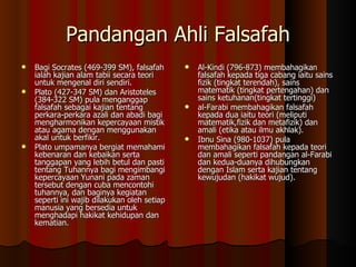 Pandangan Ahli Falsafah Bagi Socrates (469-399 SM), falsafah ialah kajian alam tabii secara teori untuk mengenal diri sendiri.  Plato (427-347 SM) dan Aristoteles (384-322 SM) pula menganggap falsafah sebagai kajian tentang perkara-perkara azali dan abadi bagi mengharmonikan kepercayaan mistik atau agama dengan menggunakan akal untuk berfikir.  Plato umpamanya bergiat memahami kebenaran dan kebaikan serta tanggapan yang lebih betul dan pasti tentang Tuhannya bagi mengimbangi kepercayaan Yunani pada zaman tersebut dengan cuba mencontohi tuhannya, dan baginya kegiatan seperti ini wajib dilakukan oleh setiap manusia yang bersedia untuk menghadapi hakikat kehidupan dan kematian. Al-Kindi (796-873) membahagikan falsafah kepada tiga cabang iaitu sains fizik (tingkat terendah), sains matematik (tingkat pertengahan) dan sains ketuhanan(tingkat tertinggi)  al-Farabi membahagikan falsafah kepada dua iaitu teori (meliputi matematik,fizik dan metafizik) dan amali (etika atau ilmu akhlak).  Ibnu Sina (980-1037) pula membahagikan falsafah kepada teori dan amali seperti pandangan al-Farabi dan kedua-duanya dihubungkan dengan Islam serta kajian tentang kewujudan (hakikat wujud). 
