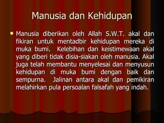 Manusia dan Kehidupan Manusia diberikan oleh Allah S.W.T. akal dan fikiran untuk mentadbir kehidupan mereka di muka bumi.  Kelebihan dan keistimewaan akal yang diberi tidak disia-siakan oleh manusia. Akal juga telah membantu menyelesai dan menyusun kehidupan di muka bumi dengan baik dan sempurna.  Jalinan antara akal dan pemikiran melahirkan pula persoalan falsafah yang indah.  
