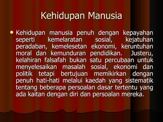 Kehidupan Manusia Kehidupan manusia penuh dengan kepayahan seperti kemelaratan sosial, kejatuhan peradaban, kemelesetan ekonomi, keruntuhan moral dan kemunduran pendidikan.  Justeru, kelahiran falsafah bukan satu percubaan untuk menyelesaikan masalah sosial, ekonomi dan politik tetapi bertujuan memikirkan dengan penuh hati-hati melalui kaedah yang sistematik tentang beberapa persoalan dasar tertentu yang ada kaitan dengan diri dan persoalan mereka.  