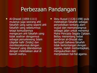 Perbezaan Pandangan Al-Ghazali (1059-1111) mulanya juga seorang ahli falsafah yang sama seperti ahli falsafah yang sebelumnya tetapi kemudiannya mengecam ahli falsafah yang tidak sealiran dengannya sebagai penyeleweng Islam (digelar kafir Zindiq) dan membezakannya dengan Tasawuf yang dilandasinya dengan meletakkan akal di bawah wahyu.   Ibnu Rusyd (1126-1198) pula meletakkan falsafah sebagai penyelidikan tentang alam wujud dan memandangnya sebagai jalan untuk menemui Maha Pencipta Segala Ciptaan. Beliau menentang hebat pendirian al-Ghazali dan berhujah bahawa falsafah tidak bertentangan dengan agama, malah memantapkan, mengukuhkan dan menjelaskan hal-hal agama.  