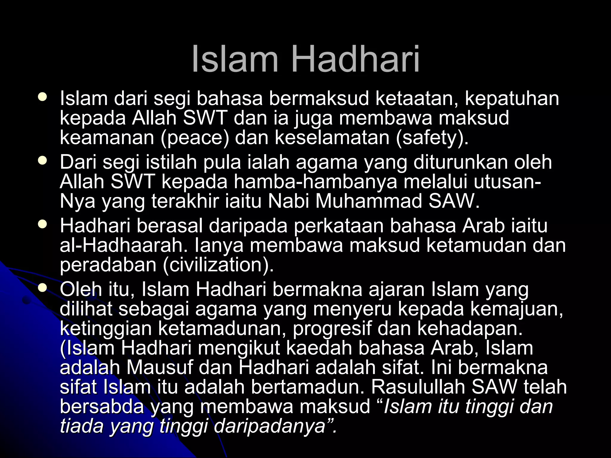 Islam dari segi bahasa bermaksud ketaatan, kepatuhan kepada Allah SWT dan ia juga membawa maksud keamanan (peace) dan keselamatan (safety).  Dari segi istilah pula ialah agama yang diturunkan oleh Allah SWT kepada hamba-hambanya melalui utusan-Nya yang terakhir iaitu Nabi Muhammad SAW.  Hadhari berasal daripada perkataan bahasa Arab iaitu al-Hadhaarah. Ianya membawa maksud ketamudan dan peradaban (civilization).  Oleh itu, Islam Hadhari bermakna ajaran Islam yang dilihat sebagai agama yang menyeru kepada kemajuan, ketinggian ketamadunan, progresif dan kehadapan. (Islam Hadhari mengikut kaedah bahasa Arab, Islam adalah Mausuf dan Hadhari adalah sifat. Ini bermakna sifat Islam itu adalah bertamadun. Rasulullah SAW telah bersabda yang membawa maksud “ Islam itu tinggi dan tiada yang tinggi daripadanya”. Islam Hadhari 