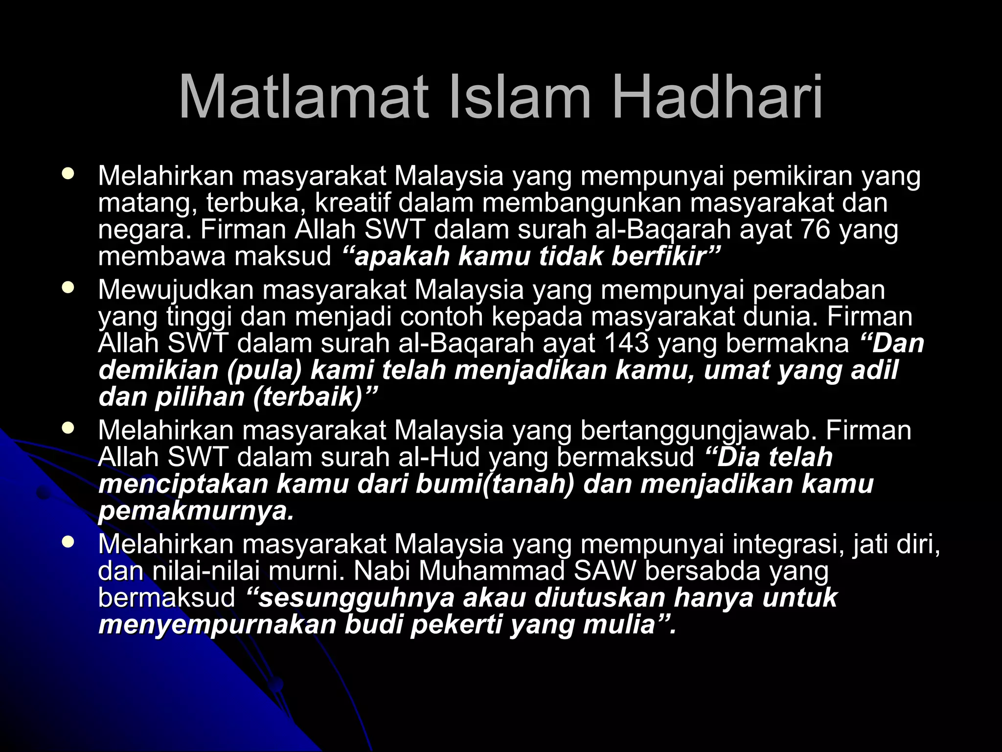 Melahirkan masyarakat Malaysia yang mempunyai pemikiran yang matang, terbuka, kreatif dalam membangunkan masyarakat dan negara. Firman Allah SWT dalam surah al-Baqarah ayat 76 yang membawa maksud  “apakah kamu tidak berfikir”  Mewujudkan masyarakat Malaysia yang mempunyai peradaban yang tinggi dan menjadi contoh kepada masyarakat dunia. Firman Allah SWT dalam surah al-Baqarah ayat 143 yang bermakna  “Dan demikian (pula) kami telah menjadikan kamu, umat yang adil dan pilihan (terbaik)” Melahirkan masyarakat Malaysia yang bertanggungjawab. Firman Allah SWT dalam surah al-Hud yang bermaksud   “Dia telah menciptakan kamu dari bumi(tanah) dan menjadikan kamu pemakmurnya. Melahirkan masyarakat Malaysia yang mempunyai integrasi, jati diri, dan nilai-nilai murni. Nabi Muhammad SAW bersabda yang bermaksud  “sesungguhnya akau diutuskan hanya untuk menyempurnakan budi pekerti yang mulia”. Matlamat Islam Hadhari 