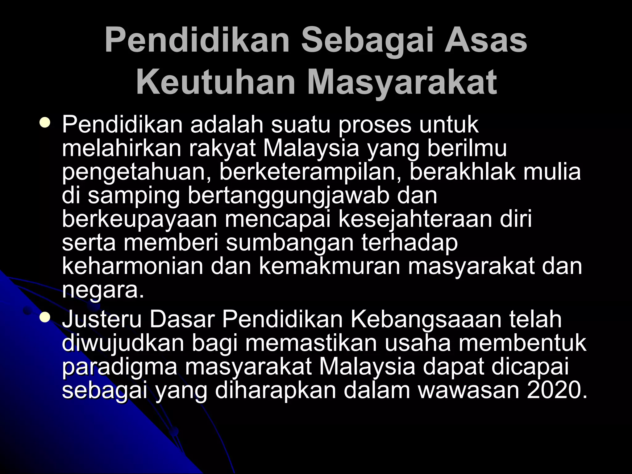 Pendidikan Sebagai Asas Keutuhan Masyarakat Pendidikan adalah suatu proses untuk melahirkan rakyat Malaysia yang berilmu pengetahuan, berketerampilan, berakhlak mulia di samping bertanggungjawab dan berkeupayaan mencapai kesejahteraan diri serta memberi sumbangan terhadap keharmonian dan kemakmuran masyarakat dan negara.  Justeru Dasar Pendidikan Kebangsaaan telah diwujudkan bagi memastikan usaha membentuk paradigma masyarakat Malaysia dapat dicapai sebagai yang diharapkan dalam wawasan 2020.  