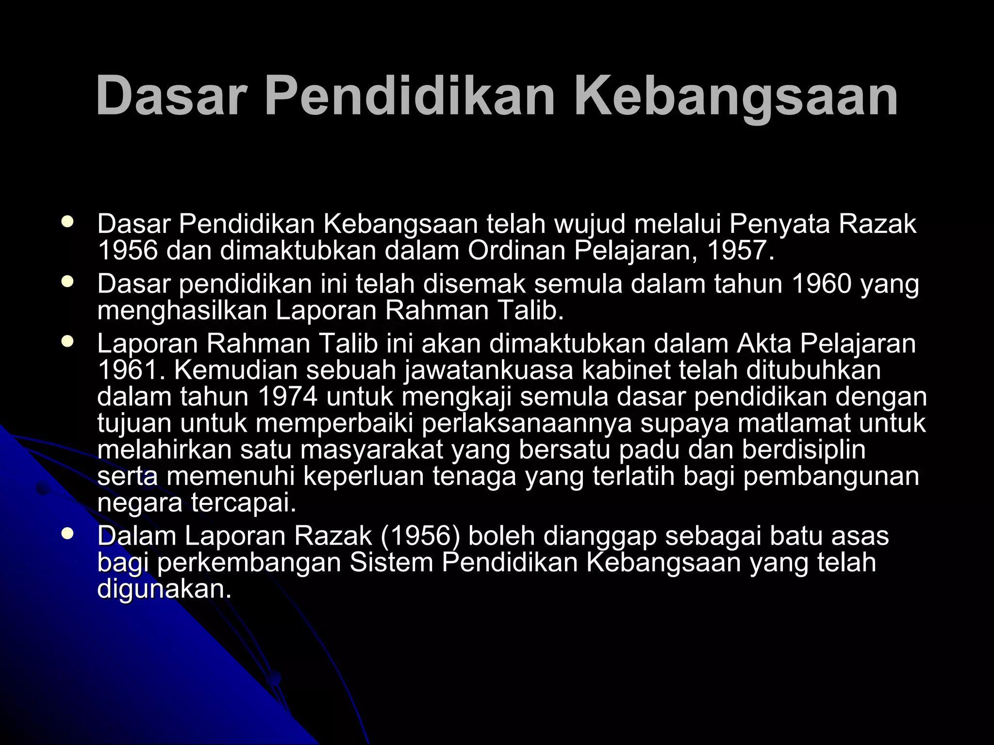 Dasar Pendidikan Kebangsaan telah wujud melalui Penyata Razak 1956 dan dimaktubkan dalam Ordinan Pelajaran, 1957.  Dasar pendidikan ini telah disemak semula dalam tahun 1960 yang menghasilkan Laporan Rahman Talib.  Laporan Rahman Talib ini akan dimaktubkan dalam Akta Pelajaran 1961. Kemudian sebuah jawatankuasa kabinet telah ditubuhkan dalam tahun 1974 untuk mengkaji semula dasar pendidikan dengan tujuan untuk memperbaiki perlaksanaannya supaya matlamat untuk melahirkan satu masyarakat yang bersatu padu dan berdisiplin serta memenuhi keperluan tenaga yang terlatih bagi pembangunan negara tercapai.  Dalam Laporan Razak (1956) boleh dianggap sebagai batu asas bagi perkembangan Sistem Pendidikan Kebangsaan yang telah digunakan.   Dasar Pendidikan Kebangsaan 