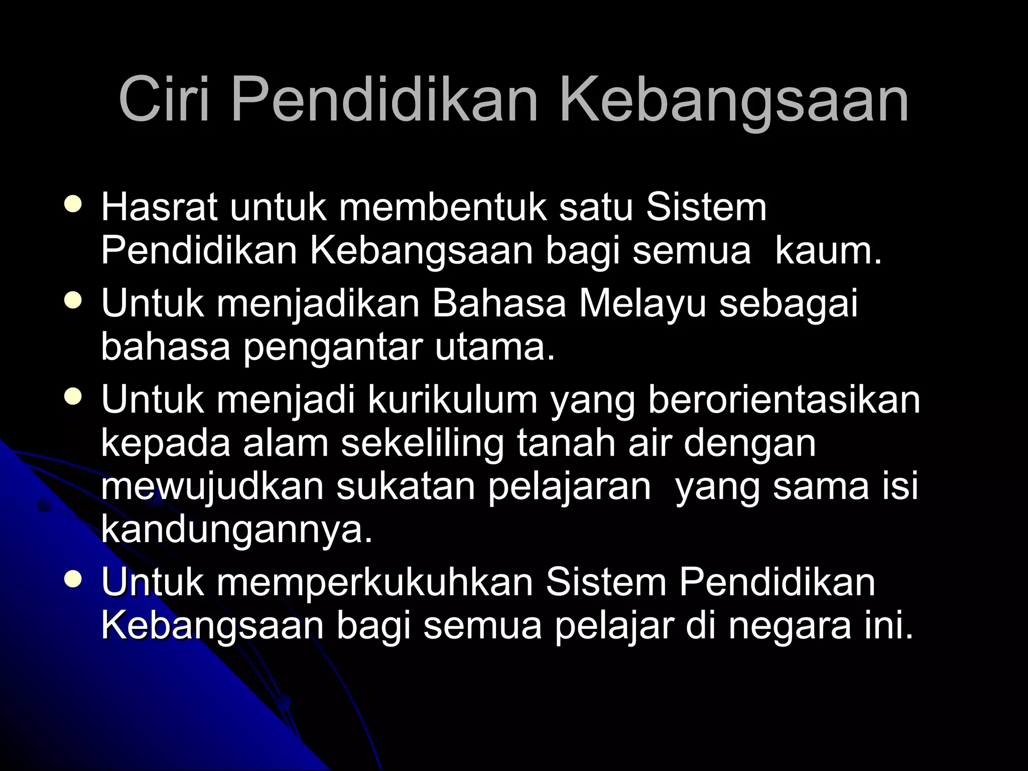 Ciri Pendidikan Kebangsaan Hasrat untuk membentuk satu Sistem Pendidikan Kebangsaan bagi semua  kaum. Untuk menjadikan Bahasa Melayu sebagai bahasa pengantar utama. Untuk menjadi kurikulum yang berorientasikan kepada alam sekeliling tanah air dengan mewujudkan sukatan pelajaran  yang sama isi kandungannya. Untuk memperkukuhkan Sistem Pendidikan Kebangsaan bagi semua pelajar di negara ini.  