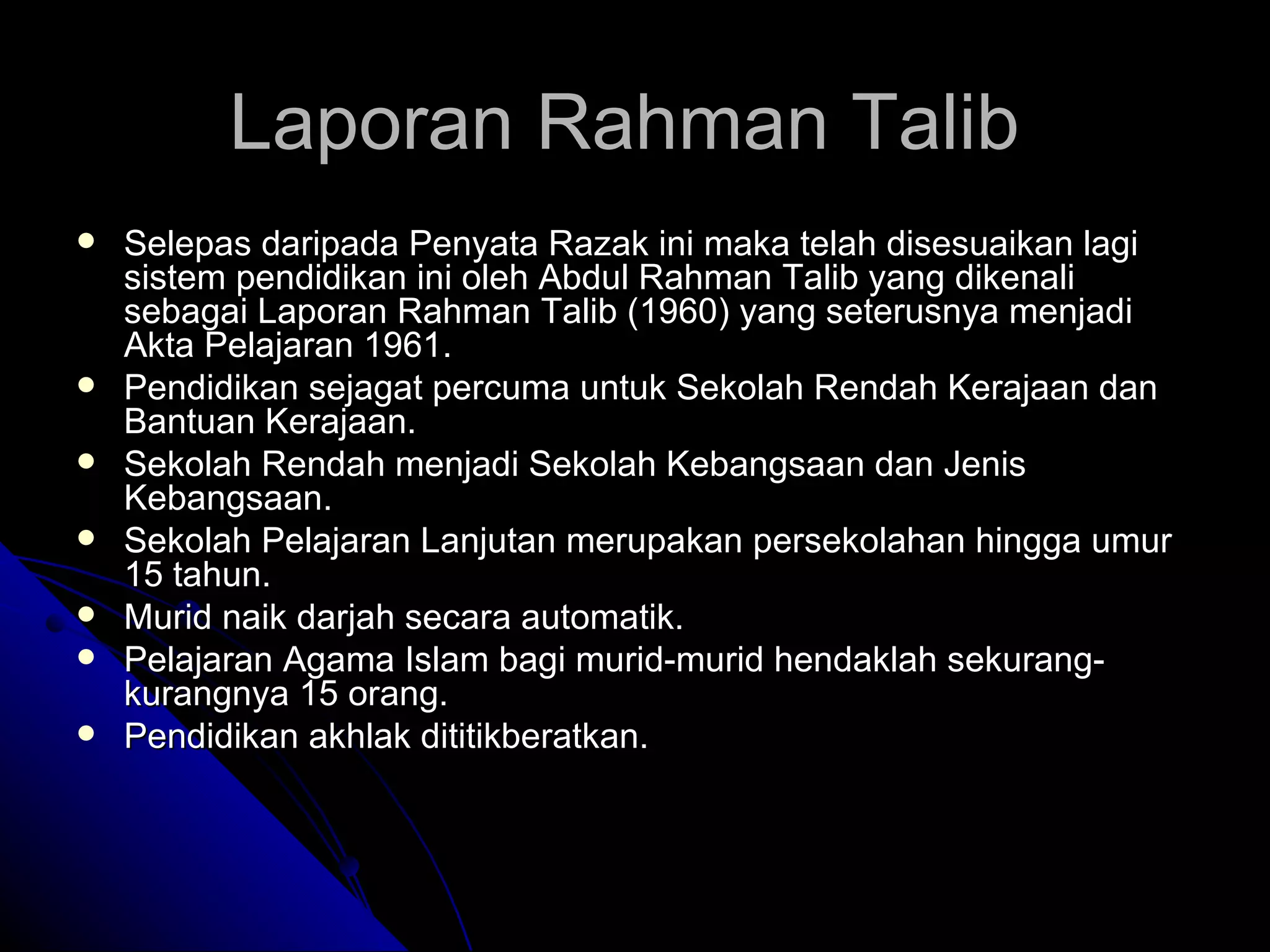 Laporan Rahman Talib  Selepas daripada Penyata Razak ini maka telah disesuaikan lagi sistem pendidikan ini oleh Abdul Rahman Talib yang dikenali sebagai Laporan Rahman Talib (1960) yang seterusnya menjadi Akta Pelajaran 1961. Pendidikan sejagat percuma untuk Sekolah Rendah Kerajaan dan Bantuan Kerajaan. Sekolah Rendah menjadi Sekolah Kebangsaan dan Jenis Kebangsaan. Sekolah Pelajaran Lanjutan merupakan persekolahan hingga umur 15 tahun. Murid naik darjah secara automatik. Pelajaran Agama Islam bagi murid-murid hendaklah sekurang-kurangnya 15 orang. Pendidikan akhlak dititikberatkan. 