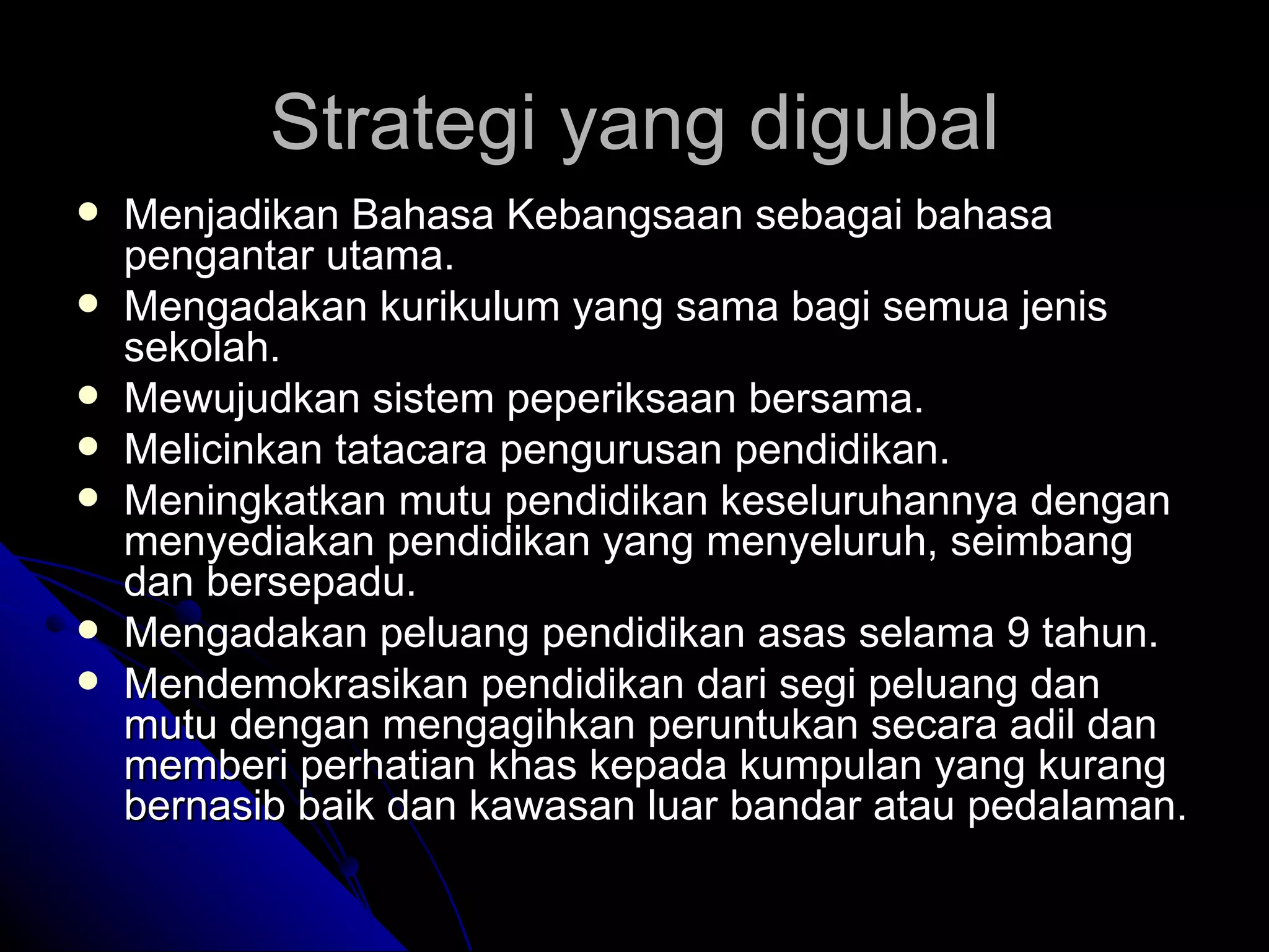 Strategi yang digubal Menjadikan Bahasa Kebangsaan sebagai bahasa pengantar utama. Mengadakan kurikulum yang sama bagi semua jenis sekolah. Mewujudkan sistem peperiksaan bersama. Melicinkan tatacara pengurusan pendidikan. Meningkatkan mutu pendidikan keseluruhannya dengan menyediakan pendidikan yang menyeluruh, seimbang dan bersepadu. Mengadakan peluang pendidikan asas selama 9 tahun. Mendemokrasikan pendidikan dari segi peluang dan mutu dengan mengagihkan peruntukan secara adil dan memberi perhatian khas kepada kumpulan yang kurang bernasib baik dan kawasan luar bandar atau pedalaman. 