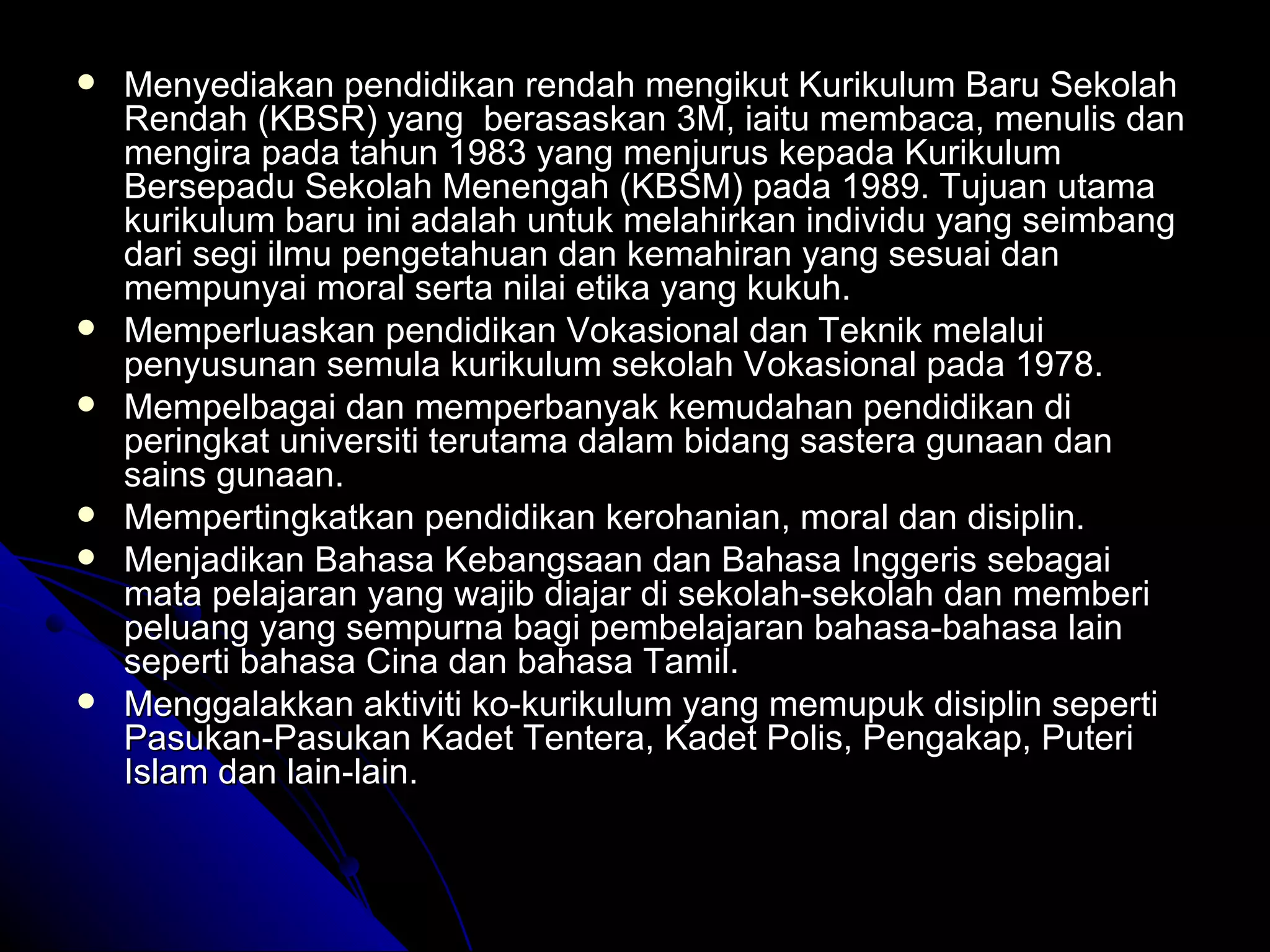 Menyediakan pendidikan rendah mengikut Kurikulum Baru Sekolah Rendah (KBSR) yang  berasaskan 3M, iaitu membaca, menulis dan mengira pada tahun 1983 yang menjurus kepada Kurikulum Bersepadu Sekolah Menengah (KBSM) pada 1989. Tujuan utama kurikulum baru ini adalah untuk melahirkan individu yang seimbang dari segi ilmu pengetahuan dan kemahiran yang sesuai dan mempunyai moral serta nilai etika yang kukuh. Memperluaskan pendidikan Vokasional dan Teknik melalui penyusunan semula kurikulum sekolah Vokasional pada 1978. Mempelbagai dan memperbanyak kemudahan pendidikan di peringkat universiti terutama dalam bidang sastera gunaan dan sains gunaan. Mempertingkatkan pendidikan kerohanian, moral dan disiplin. Menjadikan Bahasa Kebangsaan dan Bahasa Inggeris sebagai mata pelajaran yang wajib diajar di sekolah-sekolah dan memberi peluang yang sempurna bagi pembelajaran bahasa-bahasa lain seperti bahasa Cina dan bahasa Tamil. Menggalakkan aktiviti ko-kurikulum yang memupuk disiplin seperti Pasukan-Pasukan Kadet Tentera, Kadet Polis, Pengakap, Puteri Islam dan lain-lain. 