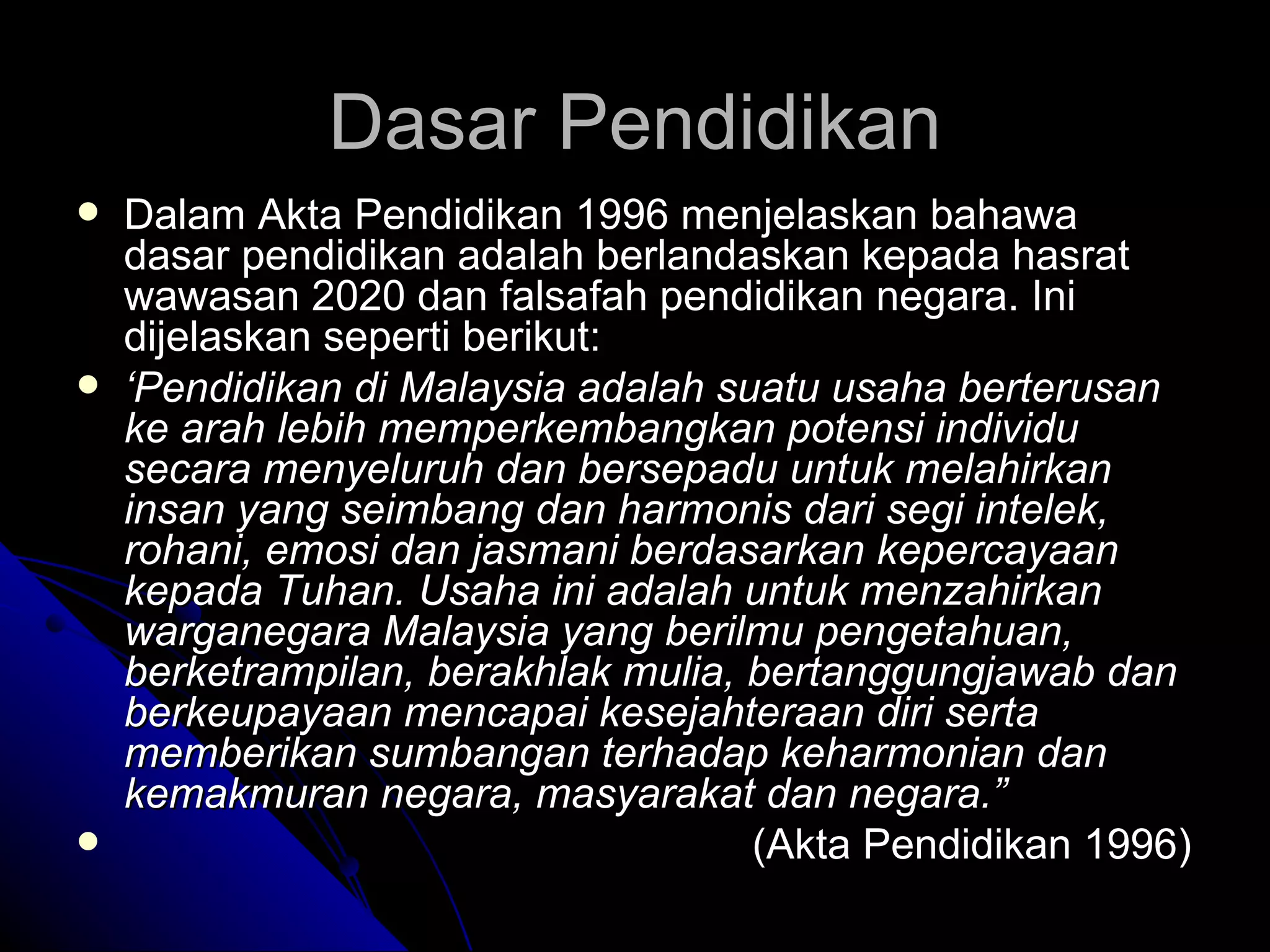 Dalam Akta Pendidikan 1996 menjelaskan bahawa dasar pendidikan adalah berlandaskan kepada hasrat wawasan 2020 dan falsafah pendidikan negara. Ini dijelaskan seperti berikut: ‘ Pendidikan di Malaysia adalah suatu usaha berterusan ke arah lebih memperkembangkan potensi individu secara menyeluruh dan bersepadu untuk melahirkan insan yang seimbang dan harmonis dari segi intelek, rohani, emosi dan jasmani berdasarkan kepercayaan kepada Tuhan. Usaha ini adalah untuk menzahirkan warganegara Malaysia yang berilmu pengetahuan, berketrampilan, berakhlak mulia, bertanggungjawab dan berkeupayaan mencapai kesejahteraan diri serta memberikan sumbangan terhadap keharmonian dan kemakmuran negara, masyarakat dan negara.” (Akta Pendidikan 1996) Dasar Pendidikan 