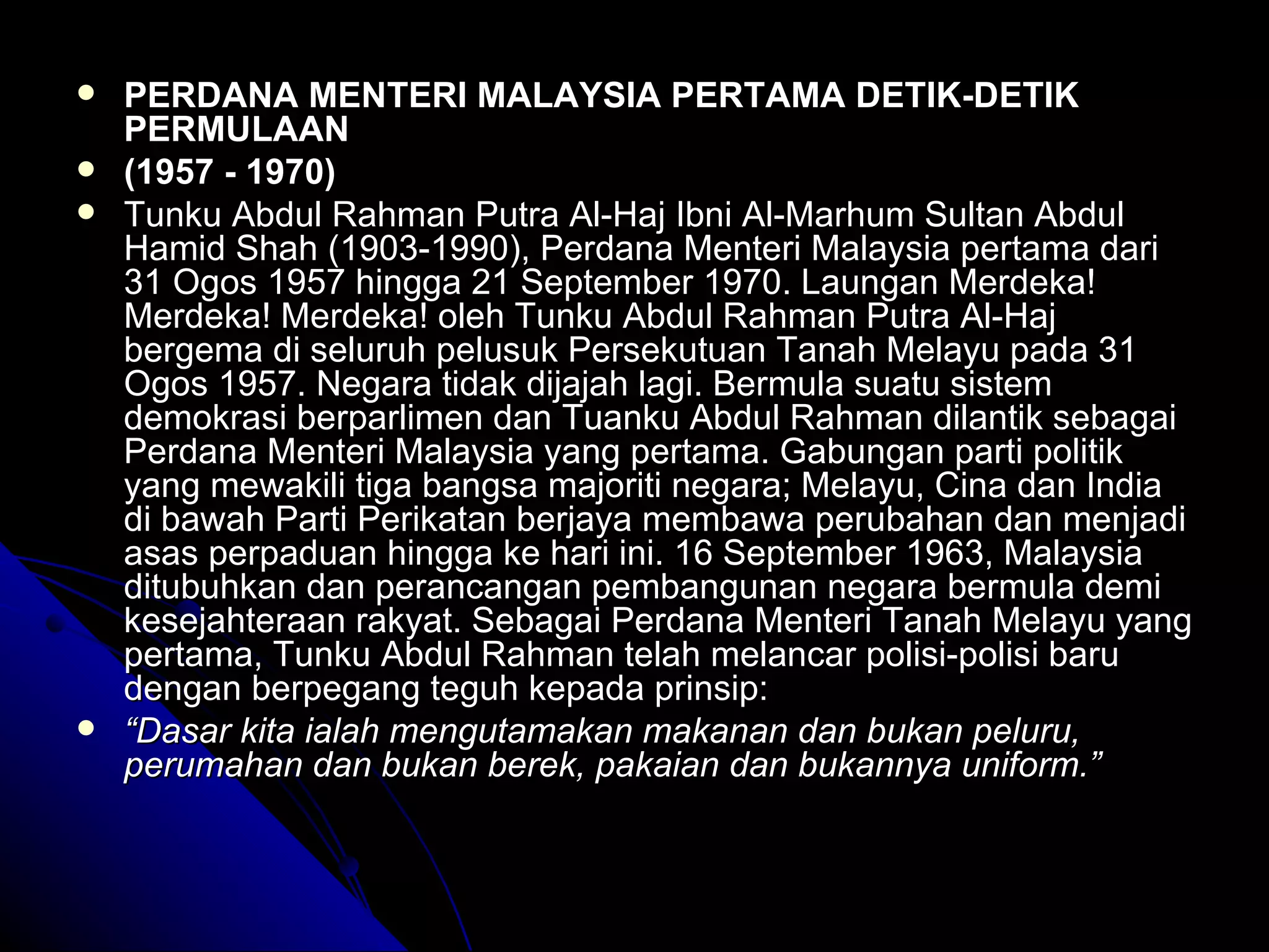 PERDANA MENTERI MALAYSIA PERTAMA DETIK-DETIK PERMULAAN (1957 - 1970) Tunku Abdul Rahman Putra Al-Haj Ibni Al-Marhum Sultan Abdul Hamid Shah (1903-1990), Perdana Menteri Malaysia pertama dari 31 Ogos 1957 hingga 21 September 1970. Laungan Merdeka! Merdeka! Merdeka! oleh Tunku Abdul Rahman Putra Al-Haj bergema di seluruh pelusuk Persekutuan Tanah Melayu pada 31 Ogos 1957. Negara tidak dijajah lagi. Bermula suatu sistem demokrasi berparlimen dan Tuanku Abdul Rahman dilantik sebagai Perdana Menteri Malaysia yang pertama. Gabungan parti politik yang mewakili tiga bangsa majoriti negara; Melayu, Cina dan India di bawah Parti Perikatan berjaya membawa perubahan dan menjadi asas perpaduan hingga ke hari ini. 16 September 1963, Malaysia ditubuhkan dan perancangan pembangunan negara bermula demi kesejahteraan rakyat. Sebagai Perdana Menteri Tanah Melayu yang pertama, Tunku Abdul Rahman telah melancar polisi-polisi baru dengan berpegang teguh kepada prinsip: “ Dasar kita ialah mengutamakan makanan dan bukan peluru, perumahan dan bukan berek, pakaian dan bukannya uniform.”   