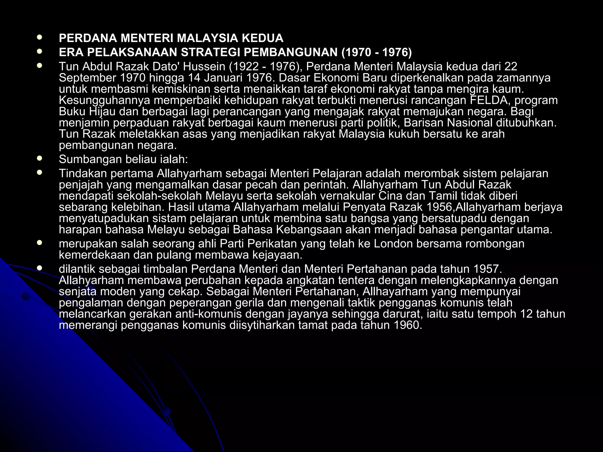PERDANA MENTERI MALAYSIA KEDUA  ERA PELAKSANAAN STRATEGI PEMBANGUNAN (1970 - 1976) Tun Abdul Razak Dato' Hussein (1922 - 1976), Perdana Menteri Malaysia kedua dari 22 September 1970 hingga 14 Januari 1976. Dasar Ekonomi Baru diperkenalkan pada zamannya untuk membasmi kemiskinan serta menaikkan taraf ekonomi rakyat tanpa mengira kaum. Kesungguhannya memperbaiki kehidupan rakyat terbukti menerusi rancangan FELDA, program Buku Hijau dan berbagai lagi perancangan yang mengajak rakyat memajukan negara. Bagi menjamin perpaduan rakyat berbagai kaum menerusi parti politik, Barisan Nasional ditubuhkan. Tun Razak meletakkan asas yang menjadikan rakyat Malaysia kukuh bersatu ke arah pembangunan negara.  Sumbangan beliau ialah: Tindakan pertama Allahyarham sebagai Menteri Pelajaran adalah merombak sistem pelajaran penjajah yang mengamalkan dasar pecah dan perintah. Allahyarham Tun Abdul Razak mendapati sekolah-sekolah Melayu serta sekolah vernakular Cina dan Tamil tidak diberi sebarang kelebihan. Hasil utama Allahyarham melalui Penyata Razak 1956,Allahyarham berjaya menyatupadukan sistam pelajaran untuk membina satu bangsa yang bersatupadu dengan harapan bahasa Melayu sebagai Bahasa Kebangsaan akan menjadi bahasa pengantar utama.  merupakan salah seorang ahli Parti Perikatan yang telah ke London bersama rombongan kemerdekaan dan pulang membawa kejayaan. dilantik sebagai timbalan Perdana Menteri dan Menteri Pertahanan pada tahun 1957. Allahyarham membawa perubahan kepada angkatan tentera dengan melengkapkannya dengan senjata moden yang cekap. Sebagai Menteri Pertahanan, Allhayarham yang mempunyai pengalaman dengan peperangan gerila dan mengenali taktik pengganas komunis telah melancarkan gerakan anti-komunis dengan jayanya sehingga darurat, iaitu satu tempoh 12 tahun memerangi pengganas komunis diisytiharkan tamat pada tahun 1960. 