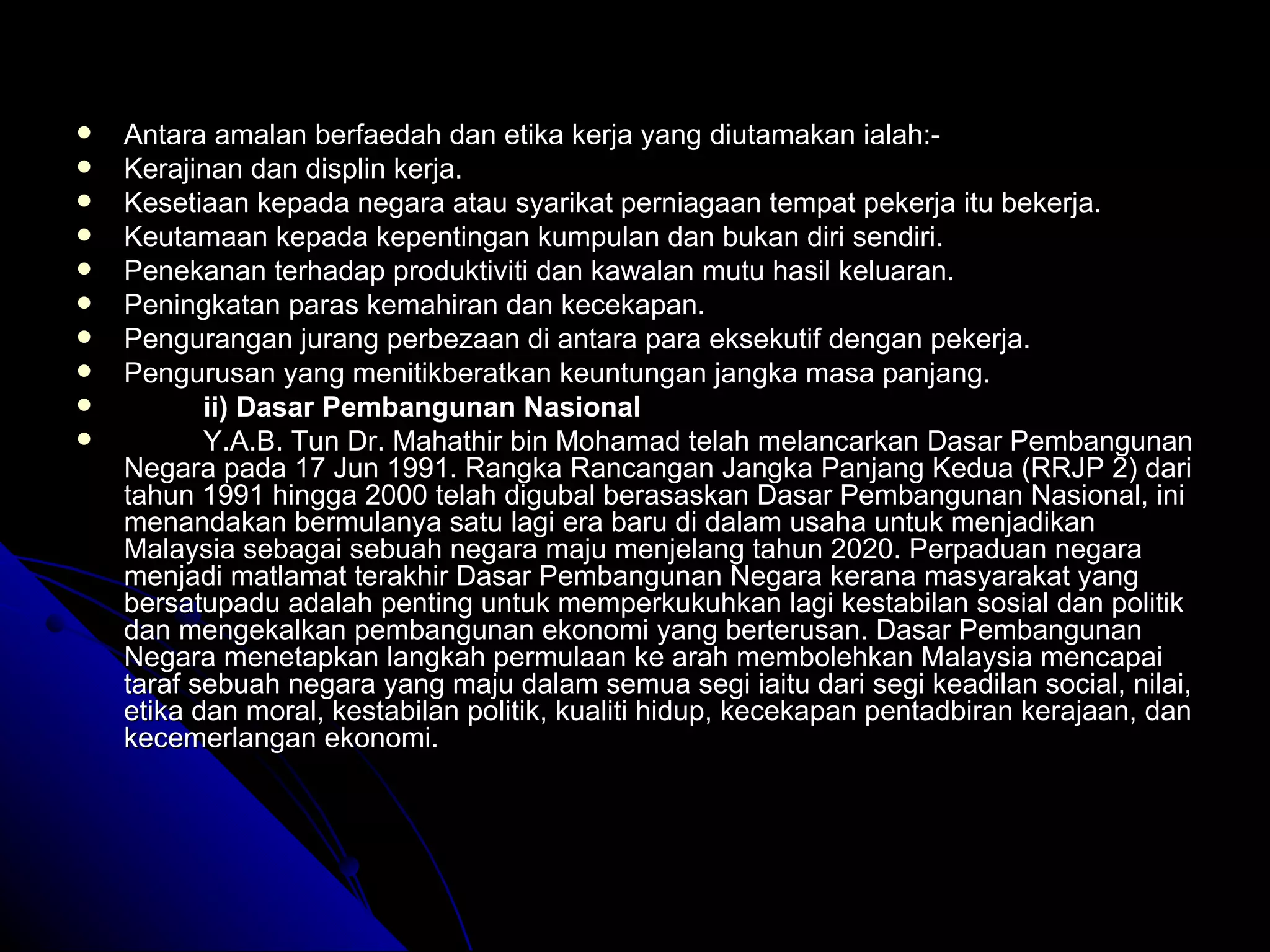 Antara amalan berfaedah dan etika kerja yang diutamakan ialah:- Kerajinan dan displin kerja. Kesetiaan kepada negara atau syarikat perniagaan tempat pekerja itu bekerja. Keutamaan kepada kepentingan kumpulan dan bukan diri sendiri. Penekanan terhadap produktiviti dan kawalan mutu hasil keluaran. Peningkatan paras kemahiran dan kecekapan. Pengurangan jurang perbezaan di antara para eksekutif dengan pekerja. Pengurusan yang menitikberatkan keuntungan jangka masa panjang. ii) Dasar Pembangunan Nasional Y.A.B. Tun Dr. Mahathir bin Mohamad telah melancarkan Dasar Pembangunan Negara pada 17 Jun 1991. Rangka Rancangan Jangka Panjang Kedua (RRJP 2) dari tahun 1991 hingga 2000 telah digubal berasaskan Dasar Pembangunan Nasional, ini menandakan bermulanya satu lagi era baru di dalam usaha untuk menjadikan Malaysia sebagai sebuah negara maju menjelang tahun 2020. Perpaduan negara menjadi matlamat terakhir Dasar Pembangunan Negara kerana masyarakat yang bersatupadu adalah penting untuk memperkukuhkan lagi kestabilan sosial dan politik dan mengekalkan pembangunan ekonomi yang berterusan. Dasar Pembangunan Negara menetapkan langkah permulaan ke arah membolehkan Malaysia mencapai taraf sebuah negara yang maju dalam semua segi iaitu dari segi keadilan social, nilai, etika dan moral, kestabilan politik, kualiti hidup, kecekapan pentadbiran kerajaan, dan kecemerlangan ekonomi.  