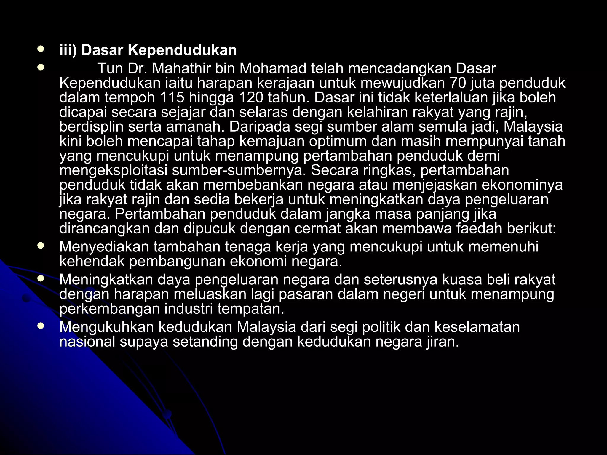 iii) Dasar Kependudukan Tun Dr. Mahathir bin Mohamad telah mencadangkan Dasar Kependudukan iaitu harapan kerajaan untuk mewujudkan 70 juta penduduk dalam tempoh 115 hingga 120 tahun. Dasar ini tidak keterlaluan jika boleh dicapai secara sejajar dan selaras dengan kelahiran rakyat yang rajin, berdisplin serta amanah. Daripada segi sumber alam semula jadi, Malaysia kini boleh mencapai tahap kemajuan optimum dan masih mempunyai tanah yang mencukupi untuk menampung pertambahan penduduk demi mengeksploitasi sumber-sumbernya. Secara ringkas, pertambahan penduduk tidak akan membebankan negara atau menjejaskan ekonominya jika rakyat rajin dan sedia bekerja untuk meningkatkan daya pengeluaran negara. Pertambahan penduduk dalam jangka masa panjang jika dirancangkan dan dipucuk dengan cermat akan membawa faedah berikut: Menyediakan tambahan tenaga kerja yang mencukupi untuk memenuhi kehendak pembangunan ekonomi negara. Meningkatkan daya pengeluaran negara dan seterusnya kuasa beli rakyat dengan harapan meluaskan lagi pasaran dalam negeri untuk menampung perkembangan industri tempatan. Mengukuhkan kedudukan Malaysia dari segi politik dan keselamatan nasional supaya setanding dengan kedudukan negara jiran. 