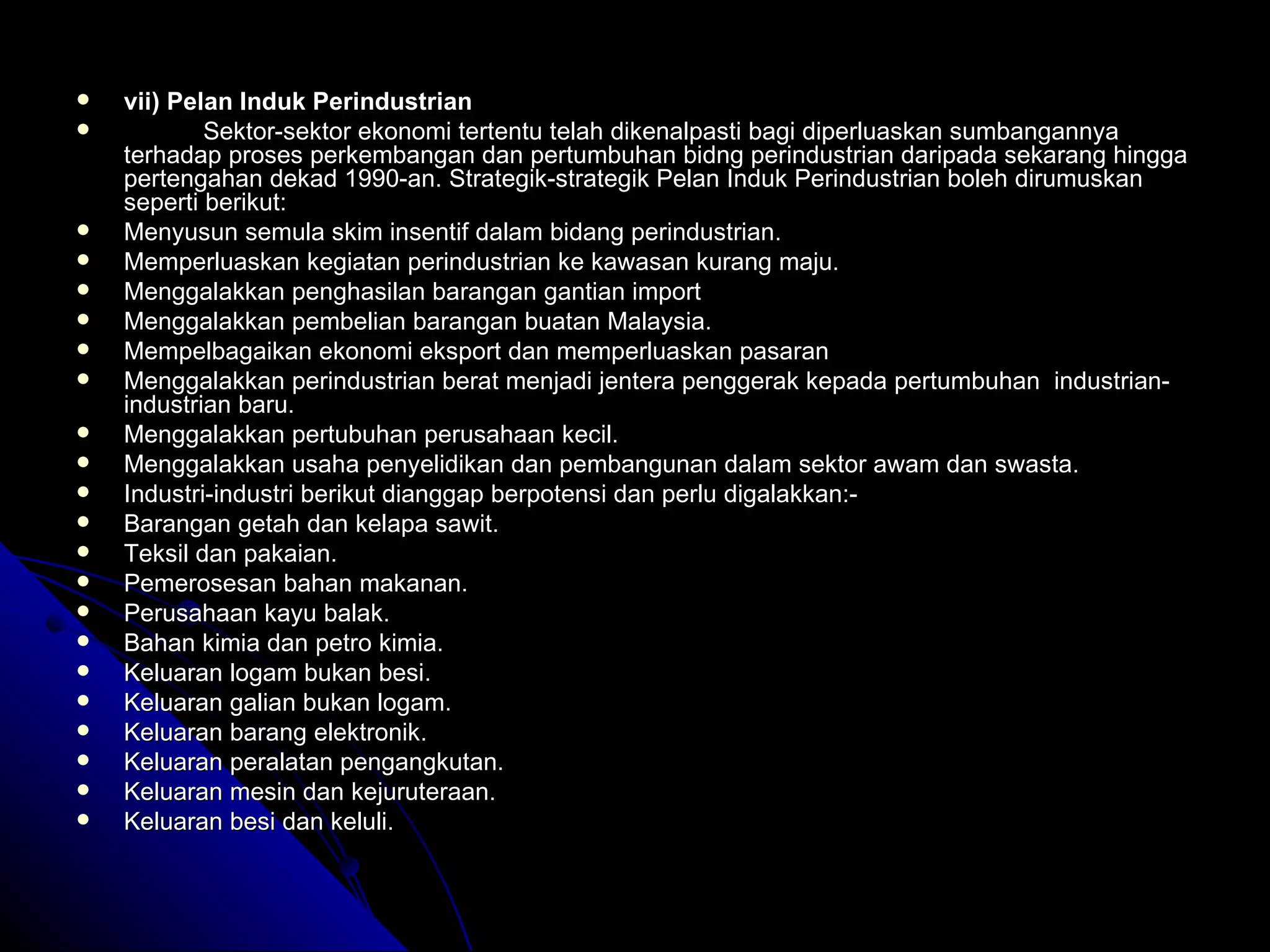 vii) Pelan Induk Perindustrian Sektor-sektor ekonomi tertentu telah dikenalpasti bagi diperluaskan sumbangannya terhadap proses perkembangan dan pertumbuhan bidng perindustrian daripada sekarang hingga pertengahan dekad 1990-an.   Strategik-strategik Pelan Induk Perindustrian boleh dirumuskan seperti berikut: Menyusun semula skim insentif dalam bidang perindustrian. Memperluaskan kegiatan perindustrian ke kawasan kurang maju. Menggalakkan penghasilan barangan gantian import  Menggalakkan pembelian barangan buatan Malaysia. Mempelbagaikan ekonomi eksport dan memperluaskan pasaran Menggalakkan perindustrian berat menjadi jentera penggerak kepada pertumbuhan  industrian-industrian baru. Menggalakkan pertubuhan perusahaan kecil. Menggalakkan usaha penyelidikan dan pembangunan dalam sektor awam dan swasta. Industri-industri berikut dianggap berpotensi dan perlu digalakkan:- Barangan getah dan kelapa sawit. Teksil dan pakaian. Pemerosesan bahan makanan. Perusahaan kayu balak. Bahan kimia dan petro kimia. Keluaran logam bukan besi. Keluaran galian bukan logam. Keluaran barang elektronik. Keluaran peralatan pengangkutan. Keluaran mesin dan kejuruteraan. Keluaran besi dan keluli. 