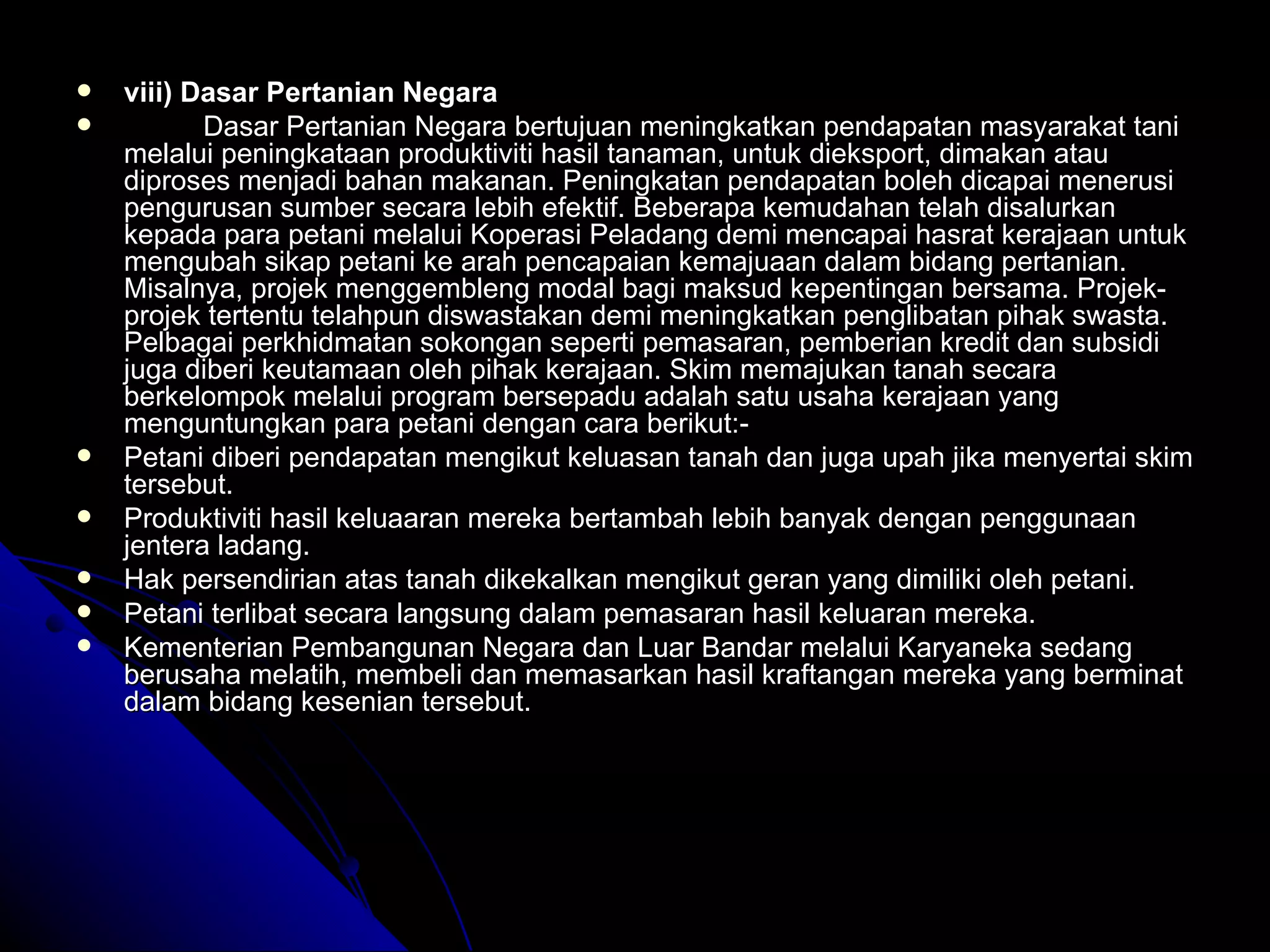 viii) Dasar Pertanian Negara Dasar Pertanian Negara bertujuan meningkatkan pendapatan masyarakat tani melalui peningkataan produktiviti hasil tanaman, untuk dieksport, dimakan atau diproses menjadi bahan makanan. Peningkatan pendapatan boleh dicapai menerusi pengurusan sumber secara lebih efektif. Beberapa kemudahan telah disalurkan kepada para petani melalui Koperasi Peladang demi mencapai hasrat kerajaan untuk mengubah sikap petani ke arah pencapaian kemajuaan dalam bidang pertanian. Misalnya, projek menggembleng modal bagi maksud kepentingan bersama. Projek-projek tertentu telahpun diswastakan demi meningkatkan penglibatan pihak swasta. Pelbagai perkhidmatan sokongan seperti pemasaran, pemberian kredit dan subsidi juga diberi keutamaan oleh pihak kerajaan. Skim memajukan tanah secara berkelompok melalui program bersepadu adalah satu usaha kerajaan yang menguntungkan para petani dengan cara berikut:- Petani diberi pendapatan mengikut keluasan tanah dan juga upah jika menyertai skim tersebut. Produktiviti hasil keluaaran mereka bertambah lebih banyak dengan penggunaan jentera ladang. Hak persendirian atas tanah dikekalkan mengikut geran yang dimiliki oleh petani. Petani terlibat secara langsung dalam pemasaran hasil keluaran mereka. Kementerian Pembangunan Negara dan Luar Bandar melalui Karyaneka sedang berusaha melatih, membeli dan memasarkan hasil kraftangan mereka yang berminat dalam bidang kesenian tersebut. 