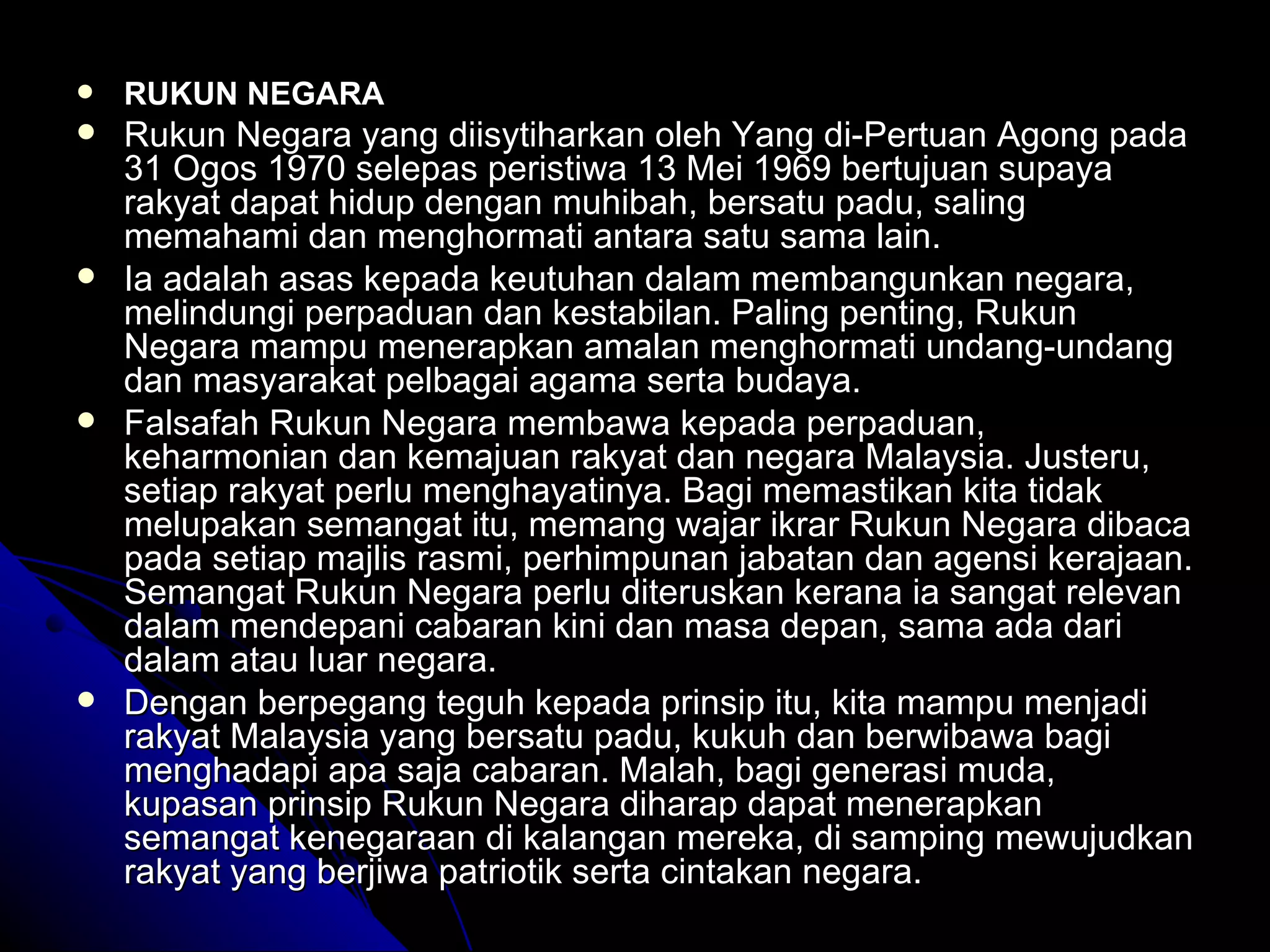 RUKUN NEGARA Rukun Negara yang diisytiharkan oleh Yang di-Pertuan Agong pada 31 Ogos 1970 selepas peristiwa 13 Mei 1969 bertujuan supaya rakyat dapat hidup dengan muhibah, bersatu padu, saling memahami dan menghormati antara satu sama lain.  Ia adalah asas kepada keutuhan dalam membangunkan negara, melindungi perpaduan dan kestabilan. Paling penting, Rukun Negara mampu menerapkan amalan menghormati undang-undang dan masyarakat pelbagai agama serta budaya.  Falsafah Rukun Negara membawa kepada perpaduan, keharmonian dan kemajuan rakyat dan negara Malaysia. Justeru, setiap rakyat perlu menghayatinya. Bagi memastikan kita tidak melupakan semangat itu, memang wajar ikrar Rukun Negara dibaca pada setiap majlis rasmi, perhimpunan jabatan dan agensi kerajaan. Semangat Rukun Negara perlu diteruskan kerana ia sangat relevan dalam mendepani cabaran kini dan masa depan, sama ada dari dalam atau luar negara.  Dengan berpegang teguh kepada prinsip itu, kita mampu menjadi rakyat Malaysia yang bersatu padu, kukuh dan berwibawa bagi menghadapi apa saja cabaran. Malah, bagi generasi muda, kupasan prinsip Rukun Negara diharap dapat menerapkan semangat kenegaraan di kalangan mereka, di samping mewujudkan rakyat yang berjiwa patriotik serta cintakan negara. 