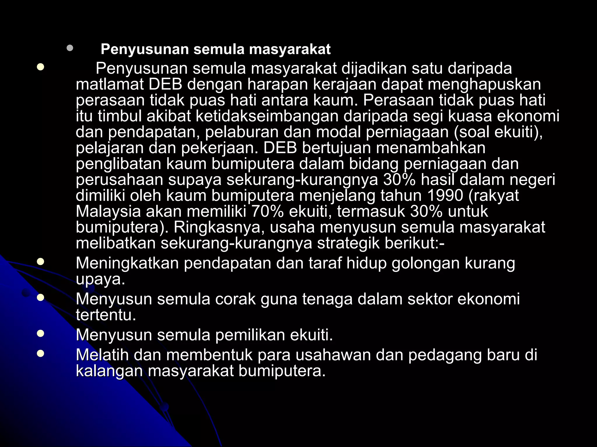 Penyusunan semula masyarakat Penyusunan semula masyarakat dijadikan satu daripada matlamat DEB dengan harapan kerajaan dapat menghapuskan perasaan tidak puas hati antara kaum. Perasaan tidak puas hati itu timbul akibat ketidakseimbangan daripada segi kuasa ekonomi dan pendapatan, pelaburan dan modal perniagaan (soal ekuiti), pelajaran dan pekerjaan. DEB bertujuan menambahkan penglibatan kaum bumiputera dalam bidang perniagaan dan perusahaan supaya sekurang-kurangnya 30% hasil dalam negeri dimiliki oleh kaum bumiputera menjelang tahun 1990 (rakyat Malaysia akan memiliki 70% ekuiti, termasuk 30% untuk bumiputera).  Ringkasnya, usaha menyusun semula masyarakat melibatkan sekurang-kurangnya strategik berikut:- Meningkatkan pendapatan dan taraf hidup golongan kurang upaya. Menyusun semula corak guna tenaga dalam sektor ekonomi tertentu. Menyusun semula pemilikan ekuiti. Melatih dan membentuk para usahawan dan pedagang baru di kalangan masyarakat bumiputera. 