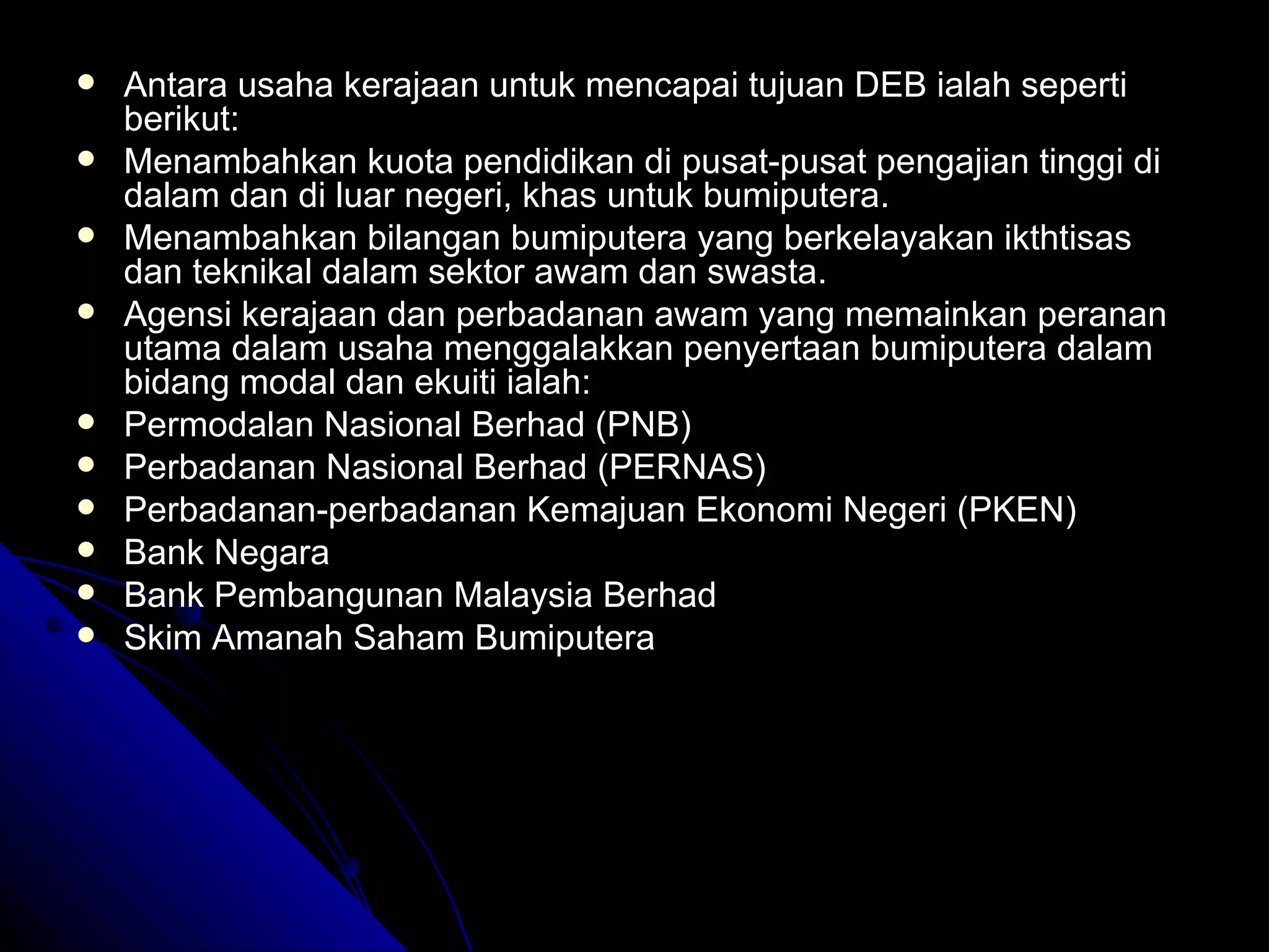 Antara usaha kerajaan untuk mencapai tujuan DEB ialah seperti berikut: Menambahkan kuota pendidikan di pusat-pusat pengajian tinggi di dalam dan di luar negeri, khas untuk bumiputera. Menambahkan bilangan bumiputera yang berkelayakan ikthtisas dan teknikal dalam sektor awam dan swasta. Agensi kerajaan dan perbadanan awam yang memainkan peranan utama dalam usaha menggalakkan penyertaan bumiputera dalam bidang modal dan ekuiti ialah: Permodalan Nasional Berhad (PNB) Perbadanan Nasional Berhad (PERNAS) Perbadanan-perbadanan Kemajuan Ekonomi Negeri (PKEN) Bank Negara Bank Pembangunan Malaysia Berhad Skim Amanah Saham Bumiputera 