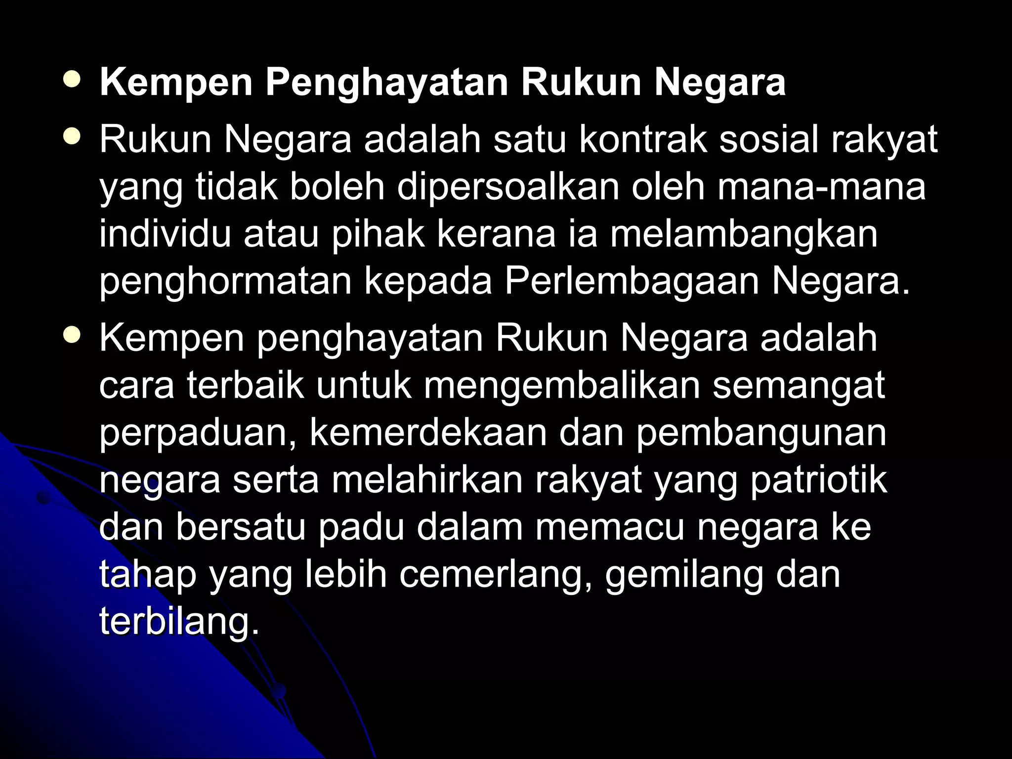 Kempen Penghayatan Rukun Negara Rukun Negara adalah satu kontrak sosial rakyat yang tidak boleh dipersoalkan oleh mana-mana individu atau pihak kerana ia melambangkan penghormatan kepada Perlembagaan Negara.  Kempen penghayatan Rukun Negara adalah cara terbaik untuk mengembalikan semangat perpaduan, kemerdekaan dan pembangunan negara serta melahirkan rakyat yang patriotik dan bersatu padu dalam memacu negara ke tahap yang lebih cemerlang, gemilang dan terbilang.  