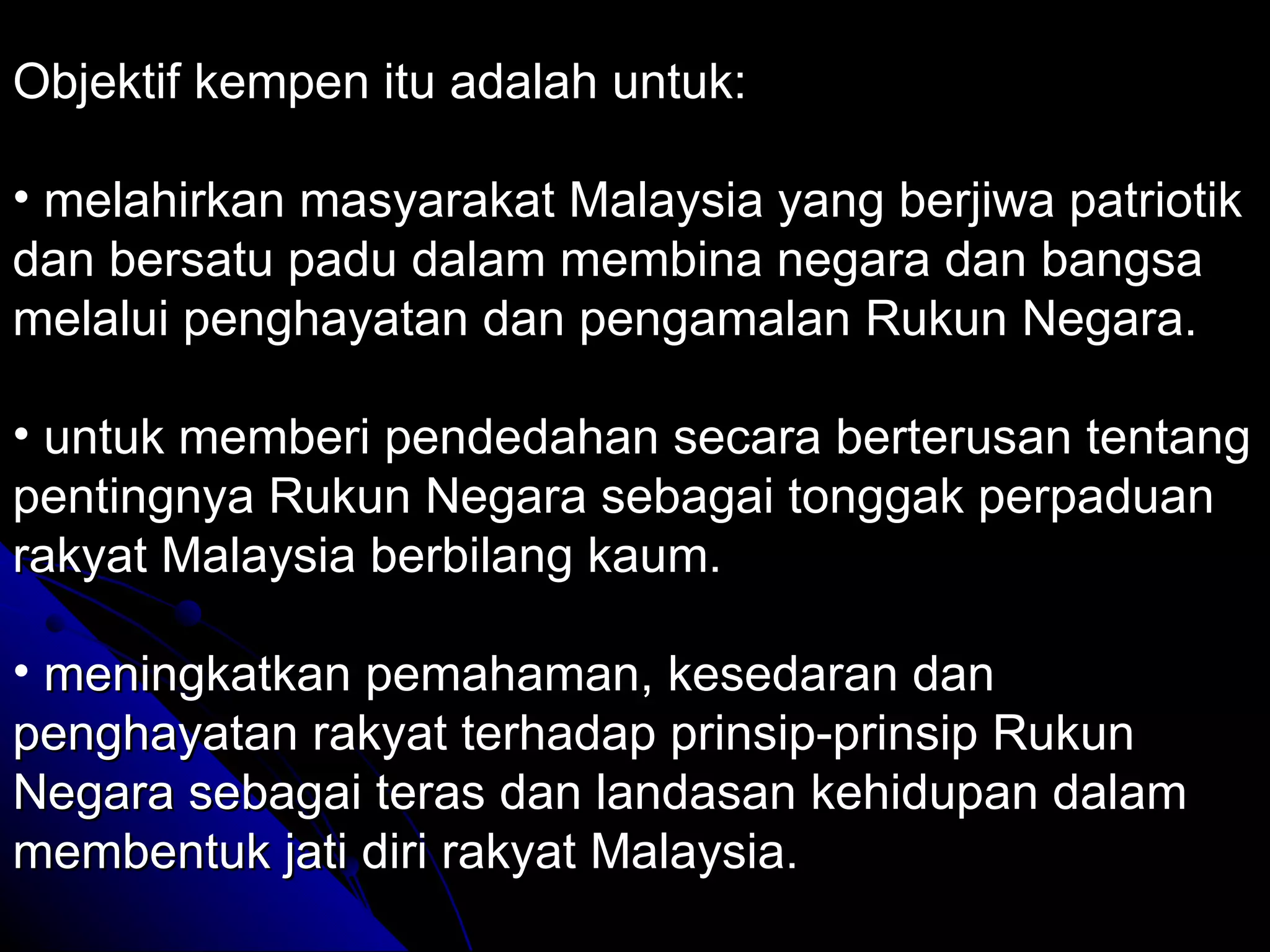 Objektif kempen itu adalah untuk: melahirkan masyarakat Malaysia yang berjiwa patriotik dan bersatu padu dalam membina negara dan bangsa melalui penghayatan dan pengamalan Rukun Negara. untuk memberi pendedahan secara berterusan tentang pentingnya Rukun Negara sebagai tonggak perpaduan rakyat Malaysia berbilang kaum. meningkatkan pemahaman, kesedaran dan penghayatan rakyat terhadap prinsip-prinsip Rukun Negara sebagai teras dan landasan kehidupan dalam membentuk jati diri rakyat Malaysia. 
