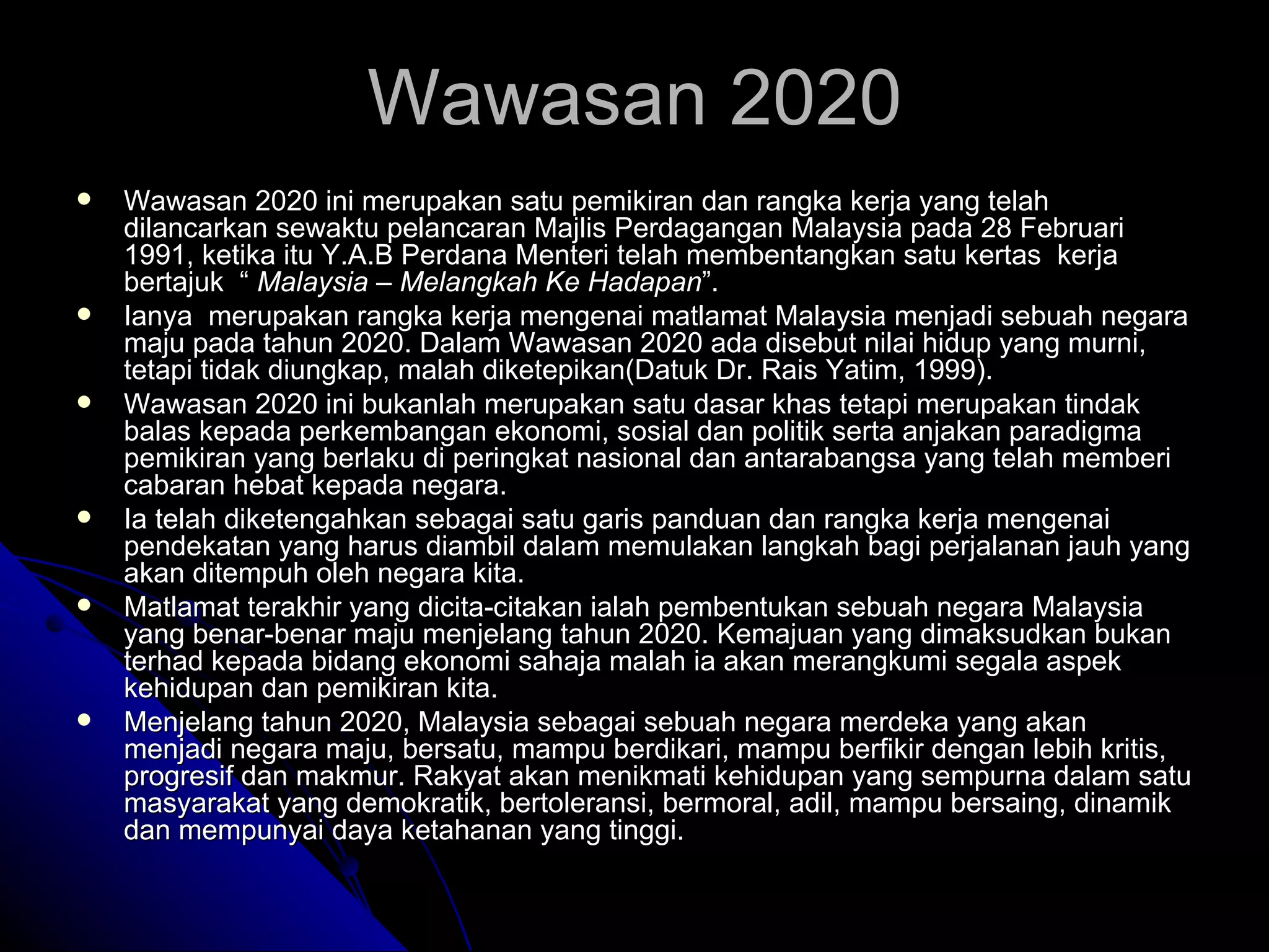 Wawasan 2020 ini merupakan satu pemikiran dan rangka kerja yang telah dilancarkan sewaktu pelancaran Majlis Perdagangan Malaysia pada 28 Februari 1991, ketika itu Y.A.B Perdana Menteri telah membentangkan satu kertas  kerja bertajuk  “  Malaysia – Melangkah Ke Hadapan ”.  Ianya  merupakan rangka kerja mengenai matlamat Malaysia menjadi sebuah negara maju pada tahun 2020. Dalam Wawasan 2020 ada disebut nilai hidup yang murni, tetapi tidak diungkap, malah diketepikan(Datuk Dr. Rais Yatim, 1999).  Wawasan 2020 ini bukanlah merupakan satu dasar khas tetapi merupakan tindak balas kepada perkembangan ekonomi, sosial dan politik serta anjakan paradigma pemikiran yang berlaku di peringkat nasional dan antarabangsa yang telah memberi cabaran hebat kepada negara.  Ia telah diketengahkan sebagai satu garis panduan dan rangka kerja mengenai pendekatan yang harus diambil dalam memulakan langkah bagi perjalanan jauh yang akan ditempuh oleh negara kita.  Matlamat terakhir yang dicita-citakan ialah pembentukan sebuah negara Malaysia yang benar-benar maju menjelang tahun 2020. Kemajuan yang dimaksudkan bukan terhad kepada bidang ekonomi sahaja malah ia akan merangkumi segala aspek kehidupan dan pemikiran kita.  Menjelang tahun 2020, Malaysia sebagai sebuah negara merdeka yang akan menjadi negara maju, bersatu, mampu berdikari, mampu berfikir dengan lebih kritis, progresif dan makmur. Rakyat akan menikmati kehidupan yang sempurna dalam satu masyarakat yang demokratik, bertoleransi, bermoral, adil, mampu bersaing, dinamik dan mempunyai daya ketahanan yang tinggi. Wawasan 2020 