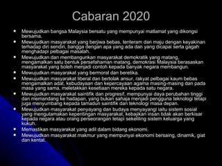 Mewujudkan bangsa Malaysia bersatu yang mempunyai matlamat yang dikongsi bersama. Mewujudkan masyarakat yang berjiwa bebas, tenteram dan maju dengan keyakinan terhadap diri sendiri, bangga dengan apa yang ada dan yang dicapai serta gagah menghadapi pelbagai masalah. Mewujudkan dan membangunkan masyarakat demokratik yang matang, mengamalkan satu bentuk persefahaman matang, demokrasi Malaysia berasaskan masyarakat yang boleh menjadi contoh kepada banyak negara membangun. Mewujudkan masyarakat yang bermoral dan beretika. Mewujudkan masyarakat liberal dan bertolak ansur, rakyat pelbagai kaum bebas mengamalkan adat, kebudayaan dan kepercayaan agama masing-masing dan pada masa yang sama, meletakkan kesetiaan mereka kepada satu negara. Mewujudkan masyarakat saintifik dan progresif, mempunyai daya perubahan tinggi dan memandang ke hadapan, yang bukan sahaja menjadi pengguna teknologi tetapi juga menyumbang kepada tamadun saintifik dan teknologi masa depan. Mewujudkan masyarakat penyayang dan budaya menyayangi iaitu sistem sosial yang mengutamakan kepentingan masyarakat, kebajikan insan tidak akan berkisar kepada negara atau orang perseorangan tetapi sekeliling sistem keluarga yang kukuh. Memastikan masyarakat yang adil dalam bidang ekonomi. Mewujudkan masyarakat makmur yang mempunyai ekonomi bersaing, dinamik, giat dan kental.  Cabaran 2020 