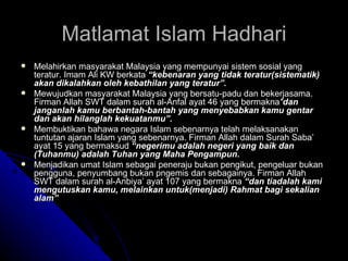 Matlamat Islam Hadhari Melahirkan masyarakat Malaysia yang mempunyai sistem sosial yang teratur. Imam Ali KW berkata  “kebenaran yang tidak teratur(sistematik) akan dikalahkan oleh kebathilan yang teratur”. Mewujudkan masyarakat Malaysia yang bersatu-padu dan bekerjasama. Firman Allah SWT dalam surah al-Anfal ayat 46 yang bermakna " dan janganlah kamu berbantah-bantah yang menyebabkan kamu gentar dan akan hilanglah kekuatanmu”. Membuktikan bahawa negara Islam sebenarnya telah melaksanakan tuntutan ajaran Islam yang sebenarnya. Firman Allah dalam Surah Saba’ ayat 15 yang bermaksud  “negerimu adalah negeri yang baik dan (Tuhanmu) adalah Tuhan yang Maha Pengampun. Menjadikan umat Islam sebagai peneraju bukan pengikut, pengeluar bukan pengguna, penyumbang bukan pngemis dan sebagainya. Firman Allah SWT dalam surah al-Anbiya’ ayat 107 yang bermakna  “dan tiadalah kami mengutuskan kamu, melainkan untuk(menjadi) Rahmat bagi sekalian alam” 