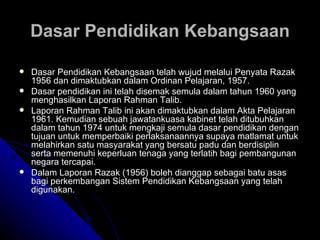 Dasar Pendidikan Kebangsaan telah wujud melalui Penyata Razak 1956 dan dimaktubkan dalam Ordinan Pelajaran, 1957.  Dasar pendidikan ini telah disemak semula dalam tahun 1960 yang menghasilkan Laporan Rahman Talib.  Laporan Rahman Talib ini akan dimaktubkan dalam Akta Pelajaran 1961. Kemudian sebuah jawatankuasa kabinet telah ditubuhkan dalam tahun 1974 untuk mengkaji semula dasar pendidikan dengan tujuan untuk memperbaiki perlaksanaannya supaya matlamat untuk melahirkan satu masyarakat yang bersatu padu dan berdisiplin serta memenuhi keperluan tenaga yang terlatih bagi pembangunan negara tercapai.  Dalam Laporan Razak (1956) boleh dianggap sebagai batu asas bagi perkembangan Sistem Pendidikan Kebangsaan yang telah digunakan.   Dasar Pendidikan Kebangsaan 