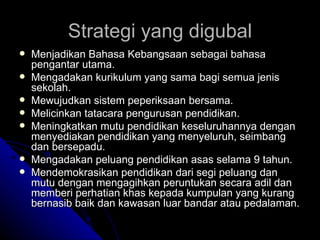 Strategi yang digubal Menjadikan Bahasa Kebangsaan sebagai bahasa pengantar utama. Mengadakan kurikulum yang sama bagi semua jenis sekolah. Mewujudkan sistem peperiksaan bersama. Melicinkan tatacara pengurusan pendidikan. Meningkatkan mutu pendidikan keseluruhannya dengan menyediakan pendidikan yang menyeluruh, seimbang dan bersepadu. Mengadakan peluang pendidikan asas selama 9 tahun. Mendemokrasikan pendidikan dari segi peluang dan mutu dengan mengagihkan peruntukan secara adil dan memberi perhatian khas kepada kumpulan yang kurang bernasib baik dan kawasan luar bandar atau pedalaman. 