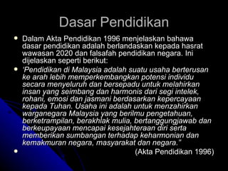 Dalam Akta Pendidikan 1996 menjelaskan bahawa dasar pendidikan adalah berlandaskan kepada hasrat wawasan 2020 dan falsafah pendidikan negara. Ini dijelaskan seperti berikut: ‘ Pendidikan di Malaysia adalah suatu usaha berterusan ke arah lebih memperkembangkan potensi individu secara menyeluruh dan bersepadu untuk melahirkan insan yang seimbang dan harmonis dari segi intelek, rohani, emosi dan jasmani berdasarkan kepercayaan kepada Tuhan. Usaha ini adalah untuk menzahirkan warganegara Malaysia yang berilmu pengetahuan, berketrampilan, berakhlak mulia, bertanggungjawab dan berkeupayaan mencapai kesejahteraan diri serta memberikan sumbangan terhadap keharmonian dan kemakmuran negara, masyarakat dan negara.” (Akta Pendidikan 1996) Dasar Pendidikan 