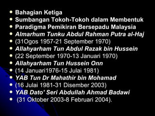 Bahagian Ketiga Sumbangan Tokoh-Tokoh dalam Membentuk  Paradigma Pemikiran Bersepadu Malaysia Almarhum Tunku Abdul Rahman Putra al-Haj (31Ogos 1957-21 September 1970) Allahyarham Tun Abdul Razak bin Hussein (22 September 1970-13 Januari 1970) Allahyarham Tun Hussein Onn (14 Januari1976-15 Julai 1981) YAB Tun Dr Mahathir bin Mohamad   (16 Julai 1981-31 Disember 2003) YAB Dato' Seri Abdullah Ahmad Badawi (31 Oktober 2003-8 Februari 2004). 
