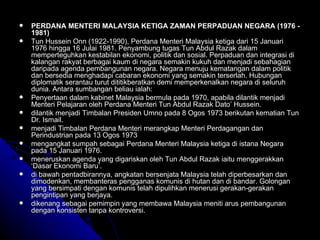 PERDANA MENTERI MALAYSIA KETIGA ZAMAN PERPADUAN NEGARA (1976 - 1981) Tun Hussein Onn (1922-1990), Perdana Menteri Malaysia ketiga dari 15 Januari 1976 hingga 16 Julai 1981. Penyambung tugas Tun Abdul Razak dalam memperteguhkan kestabilan ekonomi, politik dan sosial. Perpaduan dan integrasi di kalangan rakyat berbagai kaum di negara semakin kukuh dan menjadi sebahagian daripada agenda pembangunan negara. Negara menuju kematangan dalam politik dan bersedia menghadapi cabaran ekonomi yang semakin terserlah. Hubungan diplomatik serantau turut dititikberatkan demi memperkenalkan negara di seluruh dunia. Antara sumbangan beliau ialah:  Penyertaan dalam kabinet Malaysia bermula pada 1970, apabila dilantik menjadi Menteri Pelajaran oleh Perdana Menteri Tun Abdul Razak Dato’ Hussein. dilantik menjadi Timbalan Presiden Umno pada 8 Ogos 1973 berikutan kematian Tun Dr. Ismail. menjadi Timbalan Perdana Menteri merangkap Menteri Perdagangan dan Perindustrian pada 13 Ogos 1973 mengangkat sumpah sebagai Perdana Menteri Malaysia ketiga di istana Negara pada 15 Januari 1976 . meneruskan agenda yang digariskan oleh Tun Abdul Razak iaitu menggerakkan ‘Dasar Ekonomi Baru’. di bawah pentadbirannya, angkatan bersenjata Malaysia telah diperbesarkan dan dimodenkan, membanteras pengganas komunis di hutan dan di bandar. Golongan yang bersimpati dengan komunis telah dipulihkan menerusi gerakan-gerakan pengintipan yang berjaya. dikenang sebagai pemimpin yang membawa Malaysia meniti arus pembangunan dengan konsisten tanpa kontroversi. 