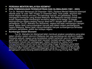 PERDANA MENTERI MALAYSIA KEEMPAT  ERA PEMBANGUNAN PERINDUSTRIAN DAN GLOBALISASI (1981 - 2003) Tun Dr. Mahathir Mohamad (20 Disember 1925), Perdana Menteri Malaysia keempat dilantik pada 16 Julai 1981 hingga 31 Disember 2003.  Arah politik, ekonomi dan sosial negara menuju era baru, era teknologi industri, era globalisasi. Dunia mengagumi kemajuan yang dicapai Malaysia. Kini Malaysia menjadi contoh dan ikutan negara-negara membangun terutama negara dunia ketiga. Di bawah kepimpinannya negara sedang menuju abad ke-21 dengan lebih yakin. Di bawah pentadbiran Tun Dr. Mahathir bin Mohamad, negara kita telah membangun dengan pesat. Beliau telah menyumbangkan banyak jasa dalam sistem pembangunan negara Malaysia.  Beliau telah menyumbangkan banyak sumbangannya terhadap ekonomi, pendidikan, politik dan budaya negara. Sumbangan Dalam Ekonomi Tun Dr. Mahathir bin Mohamad telah membuat anjakan paradigma yang jelas dalam struktur sistem ekonomi Malaysia dari segi pembangunan ekonomi negara. Daripada sebuah negara yang berasaskan sistem pertanian sara diri, perladangan getah dan bijih timah, Malaysia telah berubah menjadi sebuah negara yang berasaskan industri dan perdagangan. Selain daripada itu, beliau turut memperkenalkan industri berat dan berteknologi tinggi di Malaysia yang telah berkembang menjadi sebuah negara industri yang maju dalam berdaya saing. Malaysia telah menjadi negara perdagangan yang ke-17 terbesar di dunia dan pengeksport utama barang elektronik pada hari ini.(Yoong Chung Kek, 1987) 