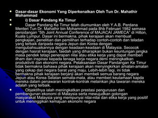 Dasar-dasar Ekonomi Yang Diperkenalkan Oleh Tun Dr. Mahathir Mohammad i) Dasar Pandang Ke Timur Dasar Pandang Ke Timur telah diumumkan oleh Y.A.B. Perdana Menteri Tun Dr. Mahathir bin Mohammad pada 8hb Februari 1982 semasa persidangan “5th Joint Annual Conference of MAJACAI JAMECA” di Hilton, Kuala Lumpur. Dasar ini bermakna, pihak kerajaan akan membuat pengkajian, penelitian dan pemilihan terhadap contoh-contoh dan teladan yang terbaik daripada negara Jepun dan Korea dengan mengubahsuaikannya dengan keadaan-keadaan di Malaysia. Secocok dengan hasrat kerajaan, faedah yang diharapkan bukan keuntungan jangka masa pendek tetapi penerapan nilai atau etika kerja yang dapat memberi ilham dan inspirasi kepada tenaga kerja negara demi meningkatkan produktiviti dan ekonomi negara. Pelaksanaan Dasar Pandangan Ke Timur tidak bermakna bahawa pihak kerajaan akan menyingkirkan amalan-amalan yang cekap dari negara barat yang maju. Lebih-lebih lagi, ini tidak bermakna pihak kerajaan berjanji akan membeli semua barang negara Jepun atau Korea Selatan semata-mata, atau memberi keutamaan kapda mereka dalam penawaran kontrak-kontrak melainkan jika tawaran mereka adalah yang terbaik. Objektifnya ialah meningkatkan prestasi pengurusan dan pembangunan ekonomi di Malaysia serta mewujudkan golongan masyarakat Malaysia yang mempunyai nilai-nilai dan etika kerja yang positif untuk meninggikan kemajuan ekonomi negara   