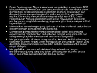 Dasar Pembangunan Negara akan terus mengekalkan strategi asas DEB iaitu pembasmian kemiskinan dan penyusunan semula masyarakat untuk memperbaiki ketidakseimbangan sosial dan ekonomi antara kaum dan dengan ini akan menyumbangkan ke arah mengukuhkan perpaduan negara. Di samping mengekalkan strategi-strategi asas DEB, Dasar Pembangunan Negara adalah bertujuan untuk mewujudkan satu corak pembangunan yang lebih seimbang yang merangkumi aspek-aspek kritikal seperti berikut:- Mewujudkan keseimbangan yang optimum di antara matlamat pertumbuhan ekonomi dengan pengagihan yang saksama. Memastikan pembangunan yang seimbang bagi sektor-sektor utama ekonomi untuk membolehkan pertumbuhan menjadi lebih sama rata dan saling melengkapi dan membantu di antara satu dengan lain. Mengurangkan dan akhirnya menghapuskan keadaan ketidakseimbangan sosial dan ekonomi negara untuk menggalakkan perkongsian faedah yang diperolehi dari pertumbuhan secara lebih adil dan saksama untuk semua rakyat Malaysia. Menggalakkan dan memperkukuhkan integrasi nasional dengan mengurangkan jurang yang luas dalam pembangunan ekonomi antara negeri dan antara kawasan bandar dan luar bandar. 