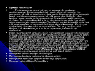 iv) Dasar Penswastaan Penswastaan mempunyai erti yang bertentangan dengan konsep pemilikanegaraan. Penswastaan bertujuan memindahkan perkhidmatan dan perusahaan hak milik kerajaan kepada pihak swasta. Manakala pemiliknegaraan pula bererti perkhidmatan dan perusahaan hak milik swasta, diambilalih oleh pihak kerajaan dengan atau tanpa bayaran ganti rugi. Syarikat atau perkhidmatan yang diuruskan oleh kerajaan kerap kali kurang berjaya atau terus rugi dan keadaan ini tidak menguntungkan negara dan rakyat. Sebaliknya, syarikat atau perkhidmatan hak milik swasta sentiasa berkeadaan dinamik dan mencapai keuntungan. Keuntungan syarikat boleh dikenakan cukai sebanyak 40-50%. Oleh yang demikian, pihak kerajaan tidak akan kehilangan sumber pendapatannya jika hak miliknya diswastakan. Beban kewangan pihak kerajaan semakin meningkat sejak tercapainya kemerdekaan kerana peningkatan aspirasi rakyat dan penglibatan kerajaan secara langsung dalam kegiatan ekonomi negara. Penswastaan memberi peluang kepada kerajaan bagi mengurangkan beban kewangannya serta menebusi janjinya bagi menggalakkan penyataan kaum bumiputera dalam bidang perniagaan dan perdagangan. Oleh yang demikian, keutamaan diberi kepada kumpulan atau syarikat milik bumiputera untuk mengambil alih perkhidmatan dan perusahaan kerajaan yang diswastakan. Beberapa perkhidmatan dan perusahaan kerajaan telahpun diswastakan seperti, Pnerbangan Malaysia (MAS), Syarikat Telekom Malaysia Berhad dan Tenaga Nasional (TEN). Rasional konsep penswastaan, antara lainnya ialah seperti berikut:- Meringankan beban kewangan pihak kerajaan. Mempercepatkan kadar pertumbuhan ekonomi negara. Meningkatkan kecekapan pengurusan dan daya pengeluaran. Mencapai matlamat Dasar Ekonomi Baru. 