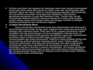 Khidmat yang diberi oleh pegawai dan kakitangan awam akan menjamin peningkatan keuntungan pihak swasta dan seterusnya kutipan cukai akan dipertingkatkan demi kebaikan negara dan rakyat. Selain itu, peluang-peluang pekerjaan akan bertambah dan perusahaan-perusahaan sampingan akan digalakkan. Hasil keluaran perusahaan-perusahaan itu juga akan dikenakan cukai.  Pendek kata, konsep Persyarikatan Malaysia bertujuan memupuk kerjasama di antara pihak kerajaan dengan swasta supaya pihak swasta berjaya dan sanggup memberi sumbangan terhadap pembangunan dan kemakmuran negaara. vi) Dasar Perindustrian Berat Usaha menubuhkan perindustrian berat perlu diperkenalkan oleh pihak awam memandangkan kekurangan tenaga mahir, kepakaran dan modal yang mencukupi di kalangan para usahawan swasta. Mulai tahun 80-an, program perindustrian negara mengalami satu lagi perkembangan menerusi penggalakan industrian berat. Ini bertujuan untuk memperkukuhkan lagi asas perindustrian negara dan menambahkan kemahiran rakyat di bidang yang lebih tinggi. Ia juga bertujuan untuk mempercepatkan lagi proses perindustrian. Pelaburan swasta dikatakan lembab dan hanya tertumpu pada pengeluaran barangan gantian import. Pelabur-pelabur ini menikmati perlindungan yang diberi oleh pihak kerajaan dan tidak menghiraukan perbelaanjaan bagi tujuan penyelidikan dan pembangunan untuk menghadapi persaingan yang kian mencabar di pasaran antarabangsa. Jika berjaya, penubuhan perindustrian berat anjuran kerajaan itu akan secara lansungnya mempelbagaikan dan memperkukuhkan struktur ekonomi Malaysia sambil memperkuatkan kebolehan kita bersaing di medan antarabangsa.   